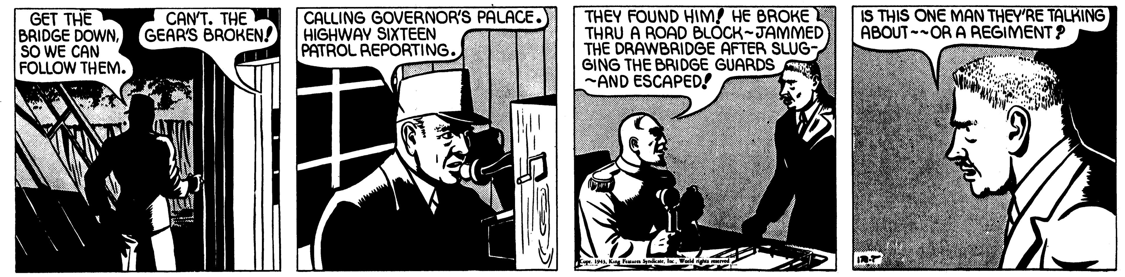 Fictional character OCR: CALLING GOVERNOR'S PALACE. HIGHWAY SIXTEEN PATROL REPORTING. THEY FOUND HIM! HE BROKE THRU A ROAD BLOCK-JAMMED THE DRAWBRIDGE AFTER SLUG- GING THE BRIDGE GUARDS A -AND ESCAPED! GET THE BRIDGE DOWNSO WE CAN FOLLOW THEM. CAN'T. THE GEAR'S BROKEN! IS THIS ONE MAN THEY'RE TALKING ABOUT-OR A REGIMENT ? CALLING GOVERNOR'S PALACE. HIGHWAY SIXTEEN PATROL REPORTING. THEY FOUND HIM! HE BROKE THRU A ROAD BLOCK-JAMMED THE DRAWBRIDGE AFTER SLUG- GING THE BRIDGE GUARDS A -AND ESCAPED! GET THE BRIDGE DOWNSO WE CAN FOLLOW THEM. CAN'T. THE GEAR'S BROKEN! IS THIS ONE MAN THEY'RE TALKING ABOUT-OR A REGIMENT ?