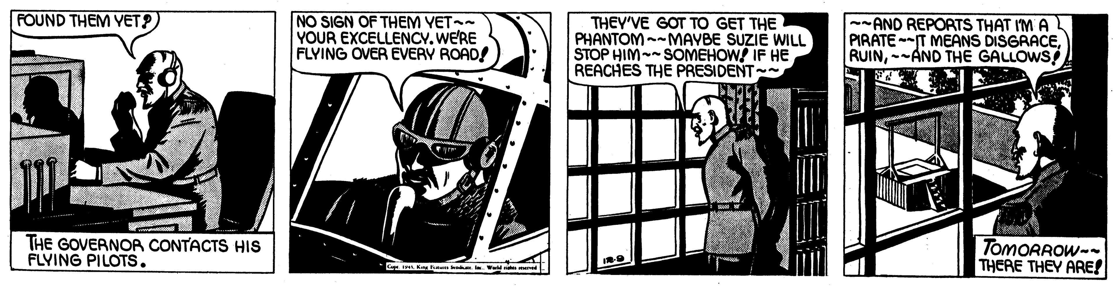 Drawing OCR: FOUND THEM YET?) NO SIGN OF THEM YET- YOUR EXCELLENCY. WERE FLYING OVER EVERY ROAD! THEY'VE GOT TO GET THE PHANTOM--MAYBE SUZIE WILL STOP HIM-- SOMEHOWS IF HE REACHES THE PRESIDENT --AND REPORTS THAT IM A PIRATE-T MEANS DISGRACE-AND THE GALLOWS ? THE GOVERNOR CONTACTS HIS FLYING PILOTS. TOMORROW-- THERE THEY ARE! FOUND THEM YET?) NO SIGN OF THEM YET- YOUR EXCELLENCY. WERE FLYING OVER EVERY ROAD! THEY'VE GOT TO GET THE PHANTOM--MAYBE SUZIE WILL STOP HIM-- SOMEHOWS IF HE REACHES THE PRESIDENT --AND REPORTS THAT IM A PIRATE-T MEANS DISGRACE-AND THE GALLOWS ? THE GOVERNOR CONTACTS HIS FLYING PILOTS. TOMORROW-- THERE THEY ARE!
