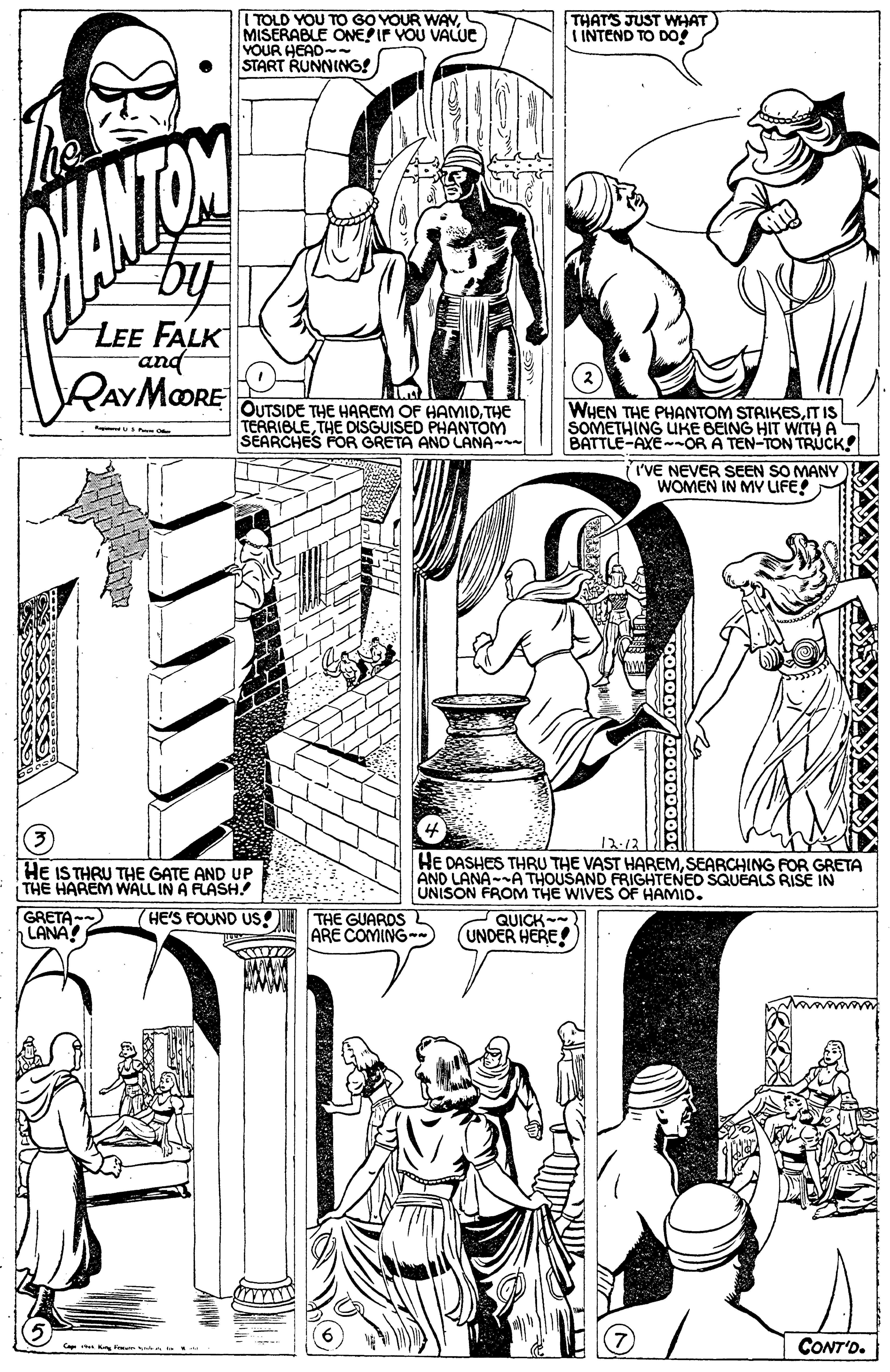 Organism OCR: I TOLD YOU TO GO YOUR WAMISERABLE ONEIF VOU VALUE VOUR HEAD-- START RUNNING! THAT'S JUST WHAT) INTEND TO DO by LEE FALK and RAYMORE OUTSIDE THE HAREM OF HAMIDTHE TERRIBLETHE DISGUISED PHANTOM SEARCHES FOR GRETA ANO LANA- WHEN THE PHANTOM STRIKESITIS SOMETHING UKE BEING HIT WITH A BATTLE-AXE--OR A TEN-TON TRUCK! I'VE NEVER SEEN SO MANY) WOMEN IN MY LIFE! 12.12 HE IS THRU THE GATE AND UP THE HAREM WALL IN A FLASH.? GRETA -- LANA! HE DASHES THRU THE VAST HAREMSEARCHING FOR GRETA AND LANA-A THOUSAND FRIGHTENED SQUEALS RISE IN UNISON FROM THE WIVES OF HAMID. HE'S FOUND US I THE GUARDS ARE COMING-) QUICK- (UNDER HERE! Ca K i CONT'D. I TOLD YOU TO GO YOUR WAMISERABLE ONEIF VOU VALUE VOUR HEAD-- START RUNNING! THAT'S JUST WHAT) INTEND TO DO by LEE FALK and RAYMORE OUTSIDE THE HAREM OF HAMIDTHE TERRIBLETHE DISGUISED PHANTOM SEARCHES FOR GRETA ANO LANA- WHEN THE PHANTOM STRIKESITIS SOMETHING UKE BEING HIT WITH A BATTLE-AXE--OR A TEN-TON TRUCK! I'VE NEVER SEEN SO MANY) WOMEN IN MY LIFE! 12.12 HE IS THRU THE GATE AND UP THE HAREM WALL IN A FLASH.? GRETA -- LANA! HE DASHES THRU THE VAST HAREMSEARCHING FOR GRETA AND LANA-A THOUSAND FRIGHTENED SQUEALS RISE IN UNISON FROM THE WIVES OF HAMID. HE'S FOUND US I THE GUARDS ARE COMING-) QUICK- (UNDER HERE! Ca K i CONT'D.