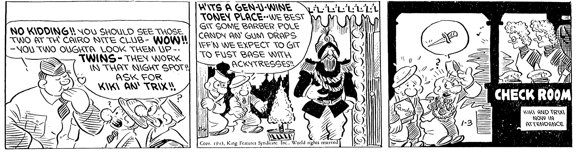 Illustration OCR: NO KIDDING! YOU SHOULD SEE THOSE TWO AT TH CAIRO NITE CLUB- WOW! - YOU TWO OGHTA LOOK THEM UP- TWINS-THEY WORK IN THAT NIGHT SPOTH ASK FOR KIKI AN' TRIX! HITS A GEN-U-WINE TONEY PLACE-WE BEST GIT SOME BARBER POLE CANDY AN' GUM DRAPS IFF'N WE EXPECT TO GIT TO FUST BASE WITH ACKYTRESSES CHECK ROOM KIKI AND TRII NOW IN ATTENDANCE 1-3 Copr. 1943King Features Syndicate. Inc.. World rights resrved NO KIDDING! YOU SHOULD SEE THOSE TWO AT TH CAIRO NITE CLUB- WOW! - YOU TWO OGHTA LOOK THEM UP- TWINS-THEY WORK IN THAT NIGHT SPOTH ASK FOR KIKI AN' TRIX! HITS A GEN-U-WINE TONEY PLACE-WE BEST GIT SOME BARBER POLE CANDY AN' GUM DRAPS IFF'N WE EXPECT TO GIT TO FUST BASE WITH ACKYTRESSES CHECK ROOM KIKI AND TRII NOW IN ATTENDANCE 1-3 Copr. 1943King Features Syndicate. Inc.. World rights resrved