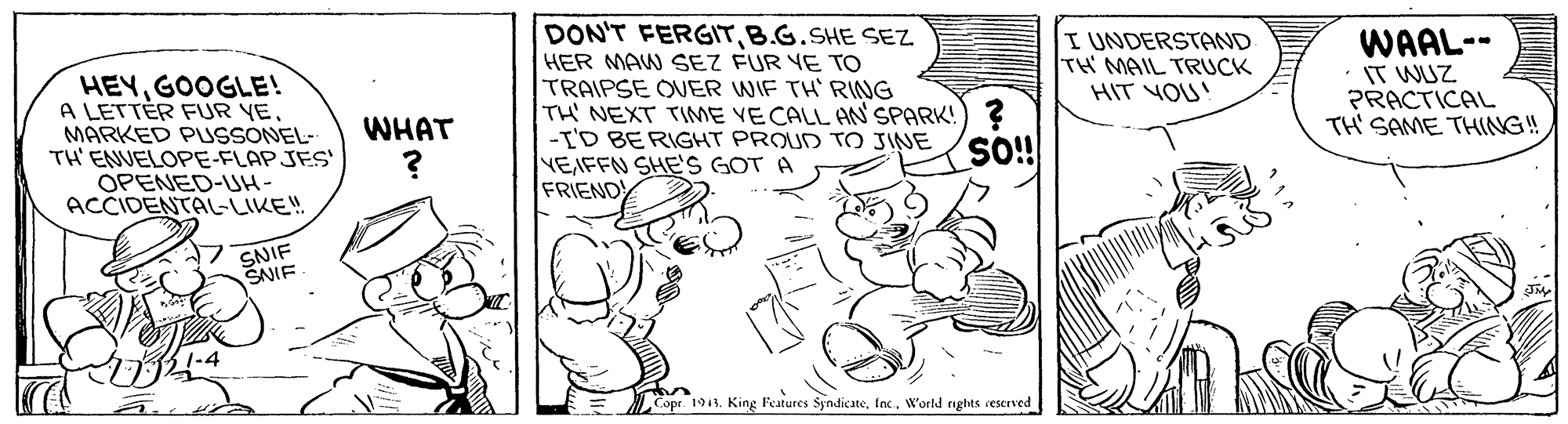 Rectangle OCR: DON'T FERGITB.G.SHE SEZ HEYGOOGLE! A LETTÉR FUR YE MARKED PUSSONEL- TH' ENUELOPE-FLAPJES OPENED-UH- ACCIDENTAL-LIKE! HER MAW SEZ FUR YE TO TRAIPSE OUER WIF TH RING TH NEXT TIME VE CALL AN'SPARK!) ? -I'D BERIGHT PROUD TO JINE NEIFFN SHES GOT A FRIEND I UNDERSTAND TH MAIL TRUCK HIT YOU! WAAL-- IT WUZ PRACTICAL TH' SAME THING! WHAT SNIF SNIE Copr. 1913. King Features SyndicateInc. World rights rescrved DON'T FERGITB.G.SHE SEZ HEYGOOGLE! A LETTÉR FUR YE MARKED PUSSONEL- TH' ENUELOPE-FLAPJES OPENED-UH- ACCIDENTAL-LIKE! HER MAW SEZ FUR YE TO TRAIPSE OUER WIF TH RING TH NEXT TIME VE CALL AN'SPARK!) ? -I'D BERIGHT PROUD TO JINE NEIFFN SHES GOT A FRIEND I UNDERSTAND TH MAIL TRUCK HIT YOU! WAAL-- IT WUZ PRACTICAL TH' SAME THING! WHAT SNIF SNIE Copr. 1913. King Features SyndicateInc. World rights rescrved