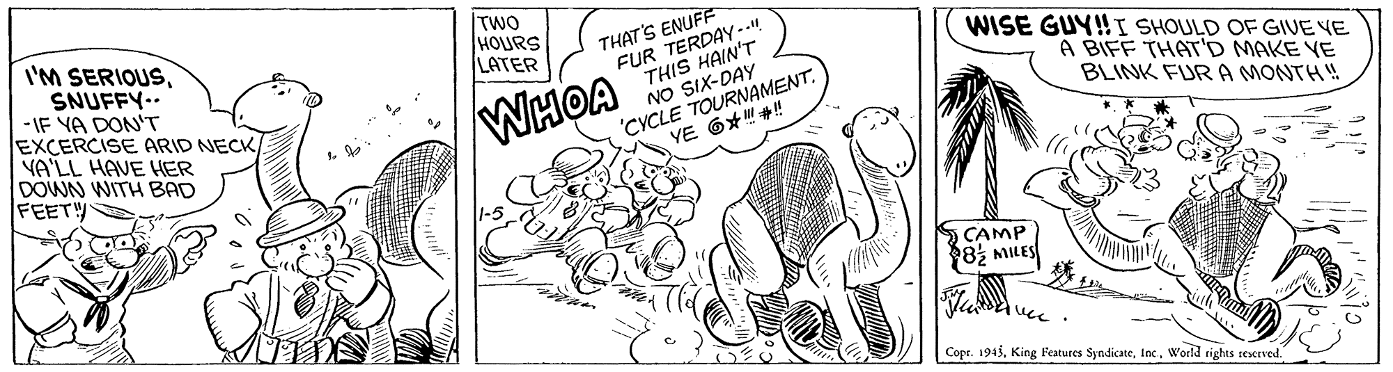 Illustration OCR: TWO HOURS LATER I'M SERIOUSSNUFFY-- -IF YA DON'T EXCERCISE ARID NECK/ YA'LL HAVE HER DOWN WITH BAD FEETY THAT'S ENUFF FUR TERDAY.. THIS HAIN'T NO SIX-DAY 'CYCLE TOURNAMENT. YE 6??! WISE GUY!I SHOULD OF GIVE VE A BIFF THAT'D MAKE YE BLINK FURA MONTH! WHOA CAMP 82 MILES ucc Copr. 1945World rights reserved. TWO HOURS LATER I'M SERIOUSSNUFFY-- -IF YA DON'T EXCERCISE ARID NECK/ YA'LL HAVE HER DOWN WITH BAD FEETY THAT'S ENUFF FUR TERDAY.. THIS HAIN'T NO SIX-DAY 'CYCLE TOURNAMENT. YE 6 ? ? ! WISE GUY!I SHOULD OF GIVE VE A BIFF THAT'D MAKE YE BLINK FURA MONTH! WHOA CAMP 82 MILES ucc Copr. 1945King Features SyndicateWorld rights reserved.