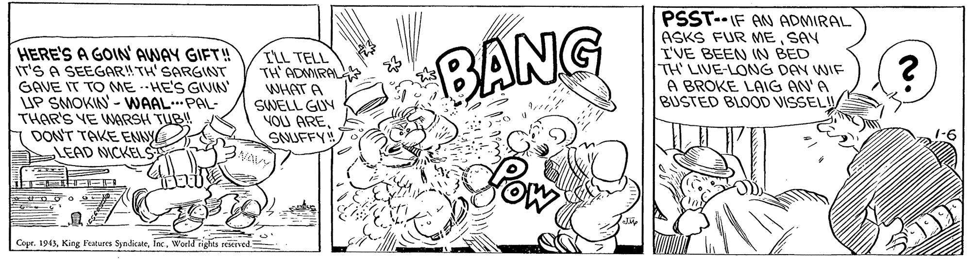 Black-and-white OCR: HERE'S A GOIN' AWAY GIFT! IT'S A SEEGAR!TH'SARGINT GAVE IT TO MEHE'S GIVIN' LUP SMOKIN - WAAL..PAL- THAR'S YE WGRSH TUB! DONT TAKE ENNY LEAD NICKEL ILL TELL TH' ADMIRAL WHAT A SWELL GUY YOU ARESNUFFY! BANG PSST-- IF AN ADMIRAL ASKS FUR MESAY I'VE BEEN IN BED TH' LIVE-LONG DAY WIF A BROKE LAIG AN'A BUSTED BLOOD VISSEL! Copr. 1943World rights reserved HERE'S A GOIN' AWAY GIFT! IT'S A SEEGAR!TH'SARGINT GAVE IT TO MEHE'S GIVIN' LUP SMOKIN - WAAL..PAL- THAR'S YE WGRSH TUB! DONT TAKE ENNY LEAD NICKEL ILL TELL TH' ADMIRAL WHAT A SWELL GUY YOU ARESNUFFY! BANG PSST-- IF AN ADMIRAL ASKS FUR MESAY I'VE BEEN IN BED TH' LIVE-LONG DAY WIF A BROKE LAIG AN'A BUSTED BLOOD VISSEL! Copr. 1943King Features SyndicateWorld rights reserved