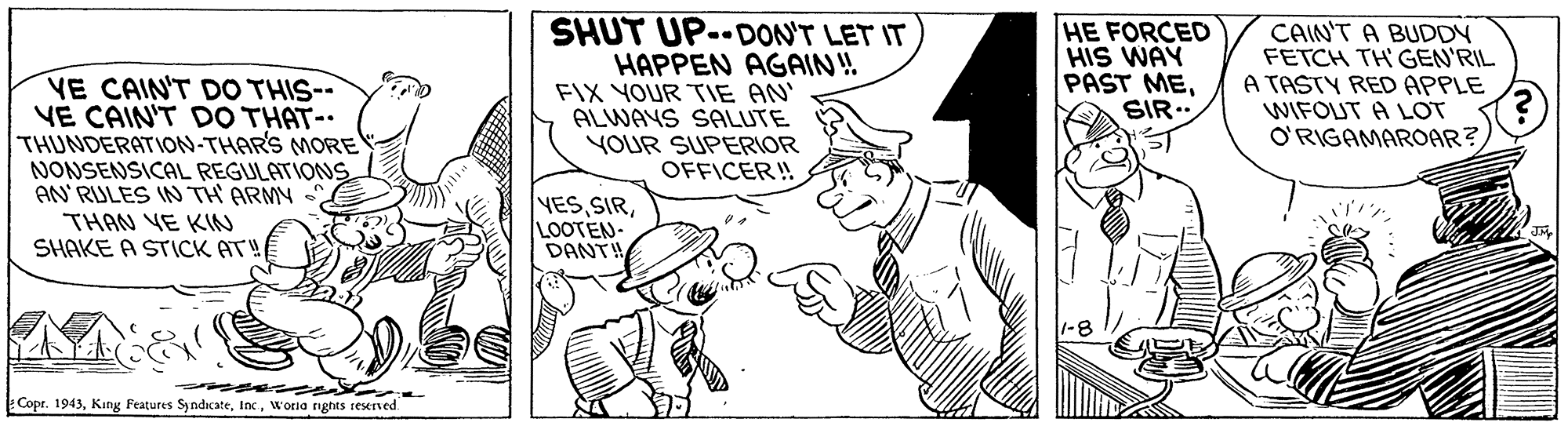 Font OCR: VE CAIN'T DO THIS-- VE CAIN'T DO THAT-. THUNDERATION-THAR'S MORE NONSENSICAL REGULATIONS AN'RULES IN TH ARMY SHUT UP--DON'T LET IT HAPPEN AGAIN! FIX YOUR TIE AN ALWAYS SALUTE YOUR SUPERIOR OFFICER! HE FORCED HIS WAY PAST MESIR.. CAIN'T A BUDDY FETCH TH GEN'RIL A TASTY RED APPLE WIFOUT A LOT O'RIGAMAROAR? THAN VE KIN SHAKE A STICK AT! YES SIRLOOTEN- DANT! Copr. 1943Worla nghts seerved VE CAIN'T DO THIS-- VE CAIN'T DO THAT-. THUNDERATION-THAR'S MORE NONSENSICAL REGULATIONS AN'RULES IN TH ARMY SHUT UP--DON'T LET IT HAPPEN AGAIN! FIX YOUR TIE AN ALWAYS SALUTE YOUR SUPERIOR OFFICER! HE FORCED HIS WAY PAST MESIR.. CAIN'T A BUDDY FETCH TH GEN'RIL A TASTY RED APPLE WIFOUT A LOT O'RIGAMAROAR? THAN VE KIN SHAKE A STICK AT! YES SIRLOOTEN- DANT! Copr. 1943King Features SyndicateWorla nghts seerved