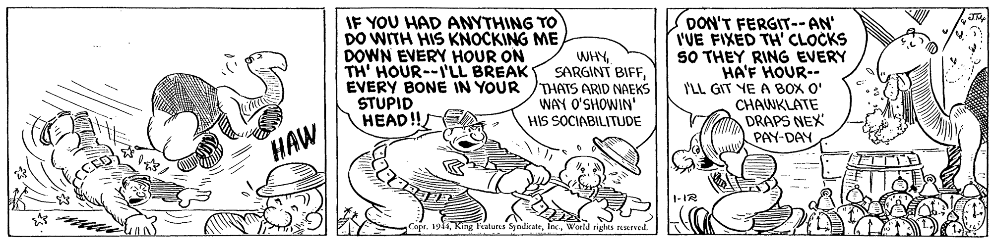 Illustration OCR: IF YOU HAD ANYTHING TO DO WITH HIS KNOCKING ME DOWN EVERY HOUR ON TH' HOUR--ILL BREAK EVERY BONE IN YOUR STUPID HEAD!! WHYTHATS ARID NAEKS WAY O'SHOWIN' HIS SOCIABILITUDE DON'T FERGIT-- AN' I'UE FIXED TH' CLOCKS SO THEY RING EVERY HA'F HOUR-- I'LL GIT YE A BO O' CHAWKLATE DRAPS NEX PAY-DAY HAW 1-IR Copt. 1944World rights reKTved. IF YOU HAD ANYTHING TO DO WITH HIS KNOCKING ME DOWN EVERY HOUR ON TH' HOUR--ILL BREAK EVERY BONE IN YOUR STUPID HEAD!! WHYSARGINT BIFFTHATS ARID NAEKS WAY O'SHOWIN' HIS SOCIABILITUDE DON'T FERGIT-- AN' I'UE FIXED TH' CLOCKS SO THEY RING EVERY HA'F HOUR-- I'LL GIT YE A BO O' CHAWKLATE DRAPS NEX PAY-DAY HAW 1-IR Copt. 1944King l'atures SyndicateWorld rights reKTved.