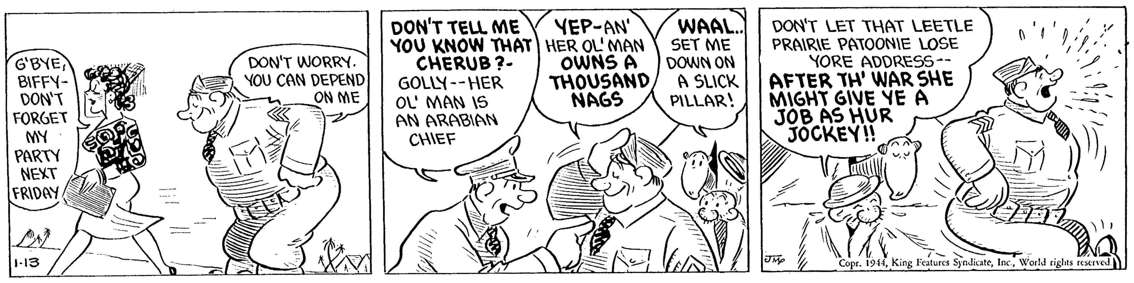 Illustration OCR: DON'T TELL ME YOU KNOW THAT HER OL' MAN CHERUB ?- GOLLY--HER OL MAN IS AN ARABIAN CHIEF WAAL. SET ME DOWN ON A SLICK PILLAR! YEP-AN' G'BYE BIFFY- DON'T FORGET MY PARTY NEXT FRIDAY DON'T LET THAT LEETLE PRAIRIE PATOONIE LOSE YORE ADDRESS-- AFTER TH' WAR SHE MIGHT GIVE YE A JOB AS HUR JOCKEY!! DON'T WORRY. YOU CAN DEPEND ON ME OWNS A THOUSAND NAGS 1-13 "Copr. 1944World tights reserved DON'T TELL ME YOU KNOW THAT HER OL' MAN CHERUB ?- GOLLY--HER OL MAN IS AN ARABIAN CHIEF WAAL. SET ME DOWN ON A SLICK PILLAR! YEP-AN' G'BYE BIFFY- DON'T FORGET MY PARTY NEXT FRIDAY DON'T LET THAT LEETLE PRAIRIE PATOONIE LOSE YORE ADDRESS-- AFTER TH' WAR SHE MIGHT GIVE YE A JOB AS HUR JOCKEY!! DON'T WORRY. YOU CAN DEPEND ON ME OWNS A THOUSAND NAGS 1-13 "Copr. 1944King Features SyndicateWorld tights reserved