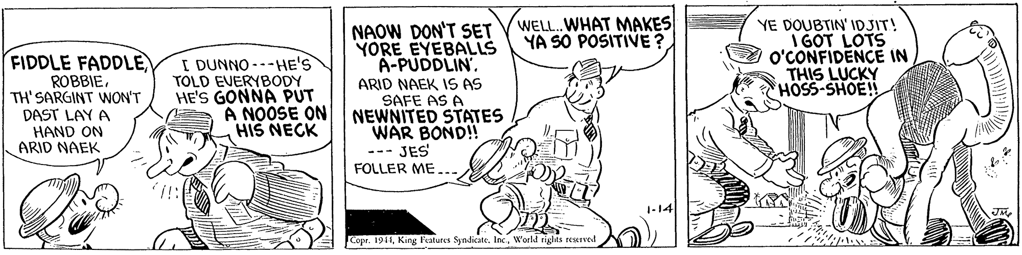Art OCR: WELL. WHAT MAKES YA SO POSITIVE ? NAOW DON'T SET YORE EYEBALLS A-PUDDLIN'YE DOUBTIN' IDJIT! I GOT LOTS o'CONFIDENCE IN THIS LUCKY HOSS-SHOE!! FIDDLE FADDLE ROBBIETH' SARGINT WNON'T DAST LAY A HAND ON ARID NAEK I DUNNO ---HE'S TOLD EVERYBODY HE'S GONNA PUT ARID NAEK 1S AS SAFE AS A A NOOSE ON NEWNITED STATES WAR BOND!! HIS NECK JES FOLLER ME... 1-14 Copr. 1941World rights reerved WELL. WHAT MAKES YA SO POSITIVE ? NAOW DON'T SET YORE EYEBALLS A-PUDDLIN'YE DOUBTIN' IDJIT! I GOT LOTS o'CONFIDENCE IN THIS LUCKY HOSS-SHOE!! FIDDLE FADDLE ROBBIETH' SARGINT WNON'T DAST LAY A HAND ON ARID NAEK I DUNNO ---HE'S TOLD EVERYBODY HE'S GONNA PUT ARID NAEK 1S AS SAFE AS A A NOOSE ON NEWNITED STATES WAR BOND!! HIS NECK JES FOLLER ME... 1-14 Copr. 1941King Features Syndicate. IncWorld rights reerved