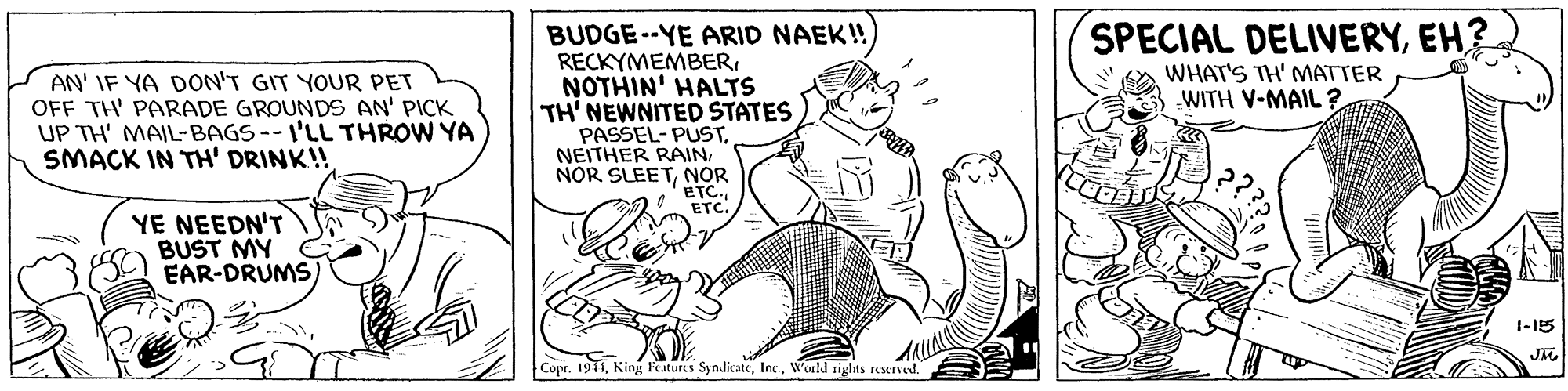 Rectangle OCR: BUDGE--YE ARID NAEK! RECKYMEMBEREH? WHAT'S TH' MATTER WITH V-MAIL ? AN' IF YA DON'T GIT YOUR PET OFF TH' PARADE GROUNDS AN' PICK UP TH' MAIL-BAGS--I'LL THROW YA SMACK IN TH' DRINK!! NOTHIN' HALTS TH' NEWNITED STATES PASSEL- PUSTNOR ETC. ETC. YE NEEDN'T BUST MY EAR-DRUMS 1-15 Copr. 1911World rights reeIved. BUDGE--YE ARID NAEK! RECKYMEMBERSPECIAL DELIVERYEH? WHAT'S TH' MATTER WITH V-MAIL ? AN' IF YA DON'T GIT YOUR PET OFF TH' PARADE GROUNDS AN' PICK UP TH' MAIL-BAGS--I'LL THROW YA SMACK IN TH' DRINK!! NOTHIN' HALTS TH' NEWNITED STATES PASSEL- PUSTNEITHER RAINNOR SLEETNOR ETC. ETC. YE NEEDN'T BUST MY EAR-DRUMS 1-15 Copr. 1911King Features SyndicateWorld rights reeIved.