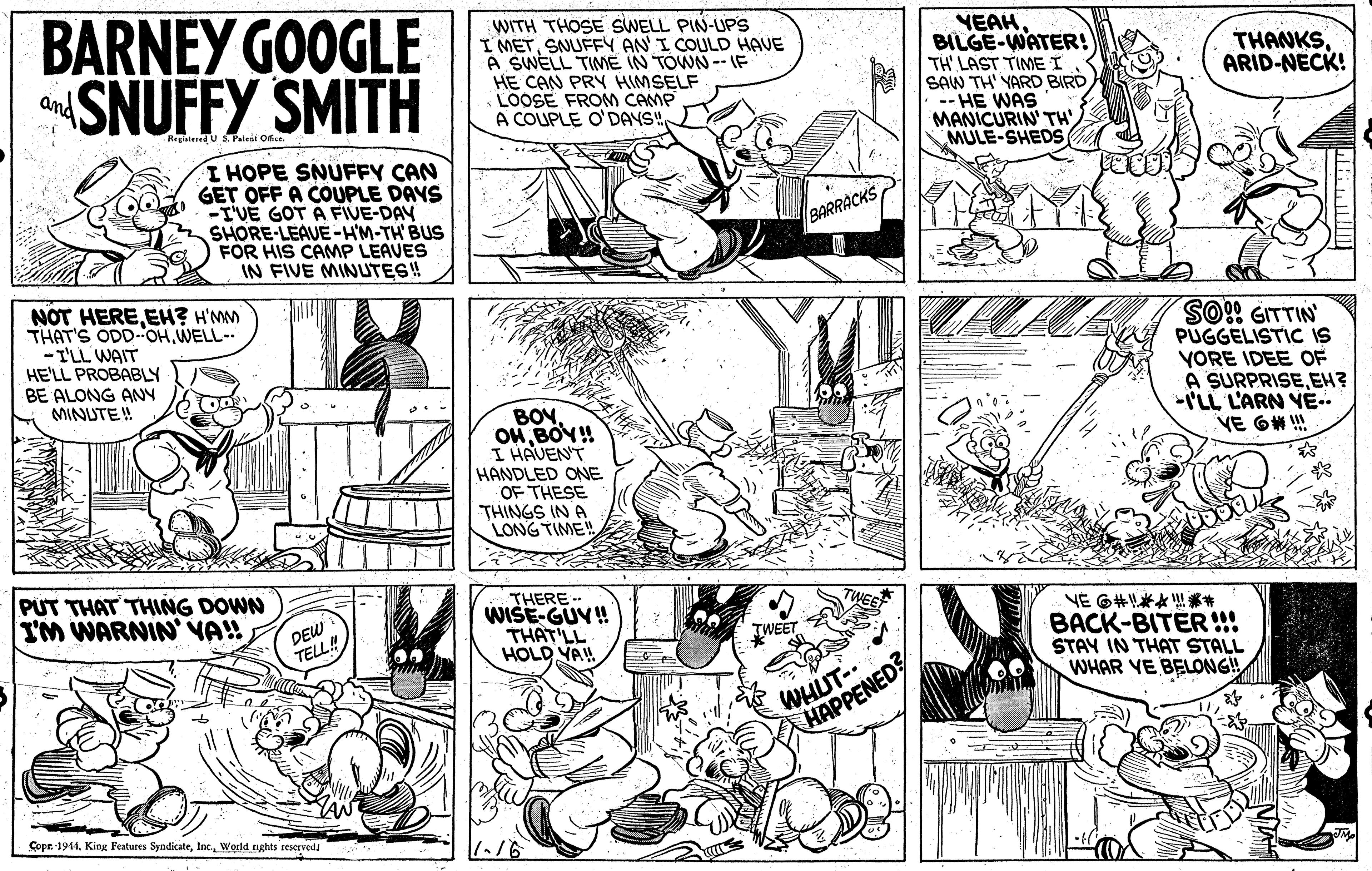 Rectangle OCR: BARNEY GOOGLE SNUFFY SMITH WITH THOSE SWELL PIN-UPS I METSNUFFY AN I COULD HAVE A SWELL TIME IN TOWN-- IF HE CAN PRY HIMSELF LOOSE FROM CAMP A COUPLE O'DAYS"YEAH BILGE-WATER! TH' LAST TIME I SAW TH' YARD BIRD -- HE WAS MANICURIN' TH' MULE-SHEDS THANKSARID-NECK! and Regisiered U S Palesi On. I HOPE SNUFFY CAN GET OFF A COUPLE DAYS -I'VÉ GOT A FIVE-DAY SHORE-LEAUE -HM-TH' BUS FOR HIS CAMP LEAVES IN FIVE MINUTES! NOT HEREEH? H'MM THAT'S ODD OHWELL-- - I'LL WAIT HE'LL PROBABLY BE ALONG ANY MINUTE! PUGGELISTIC IS YORE IDEE OF A SURPRISEEH? ILL L'ARN VE.. VE 6# !! BOVBOY! I HAVENT HANDLED ONE OF THESE THINGS IN A LONG TIME! PUT THAT THING DOWN I'M WARNIN' VA!! THERE- WISE-GUV! THAT'LL HOLD YA! NE 6#*???* BACK-BITER!" STAY IN THAT STALL WHAR VE BELONG! DEW TELL! TWEET WHUT-. HAPPENED? Copn 1944World rghts reservedi BARNEY GOOGLE SNUFFY SMITH WITH THOSE SWELL PIN-UPS I METSNUFFY AN I COULD HAVE A SWELL TIME IN TOWN-- IF HE CAN PRY HIMSELF LOOSE FROM CAMP A COUPLE O'DAYS"YEAH BILGE-WATER! TH' LAST TIME I SAW TH' YARD BIRD -- HE WAS MANICURIN' TH' MULE-SHEDS THANKSARID-NECK! and Regisiered U S Palesi On. I HOPE SNUFFY CAN GET OFF A COUPLE DAYS -I'VÉ GOT A FIVE-DAY SHORE-LEAUE -HM-TH' BUS FOR HIS CAMP LEAVES IN FIVE MINUTES! NOT HEREEH? H'MM THAT'S ODD OHWELL-- - I'LL WAIT HE'LL PROBABLY BE ALONG ANY MINUTE! PUGGELISTIC IS YORE IDEE OF A SURPRISEEH? ILL L'ARN VE.. VE 6# !! BOVBOY! I HAVENT HANDLED ONE OF THESE THINGS IN A LONG TIME! PUT THAT THING DOWN I'M WARNIN' VA!! THERE- WISE-GUV! THAT'LL HOLD YA! NE 6 # * ? ?? * BACK-BITER!" STAY IN THAT STALL WHAR VE BELONG! DEW TELL! TWEET WHUT-. HAPPENED? Copn 1944King l'eatures SyndicateWorld rghts reservedi