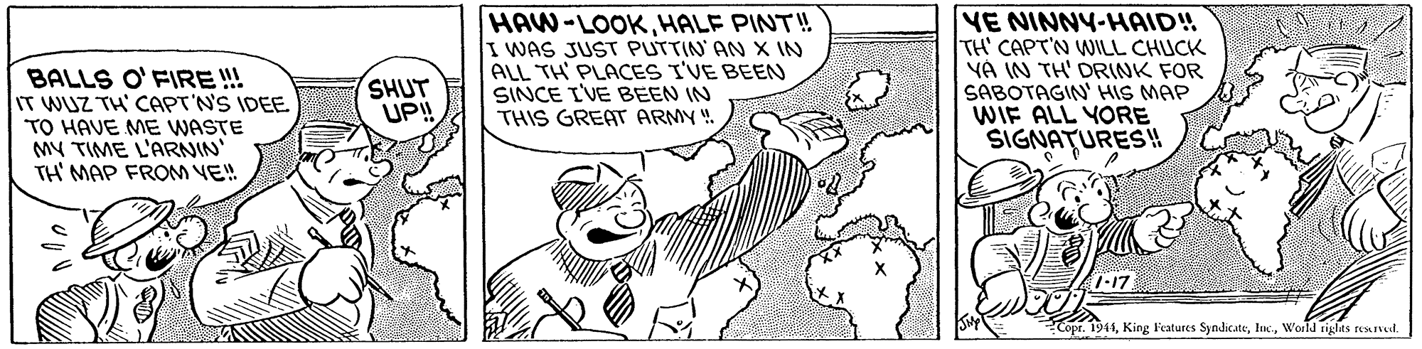 Font OCR: BALLS O' FIRE !! IT WUZ TH' CAPT'N'S IDEE TO HAVE ME WASTE MY TIME L'ARNIN' TH' MAP FROM VE! HAW-LOOK HALE PINT!! I WAS JUST PUTTIN AN X IN ALL TH PLACES I'VE BEEN SINCE I'VE BEEN IN THIS GREAT ARMY". VE NINNY-HAID! TH' CAPT'N WILL CHUCK YÀ IN TH' DRINK FOR SABOTAGIN' HIS MAP WIF ALL YORE SIGNATURES! SHUT UP! 7-17. Copr. 1944World riglas resuved. BALLS O' FIRE !! IT WUZ TH' CAPT'N'S IDEE TO HAVE ME WASTE MY TIME L'ARNIN' TH' MAP FROM VE! HAW-LOOK HALE PINT!! I WAS JUST PUTTIN AN X IN ALL TH PLACES I'VE BEEN SINCE I'VE BEEN IN THIS GREAT ARMY". VE NINNY-HAID! TH' CAPT'N WILL CHUCK YÀ IN TH' DRINK FOR SABOTAGIN' HIS MAP WIF ALL YORE SIGNATURES! SHUT UP! 7-17. Copr. 1944King Features SyndicateWorld riglas resuved.