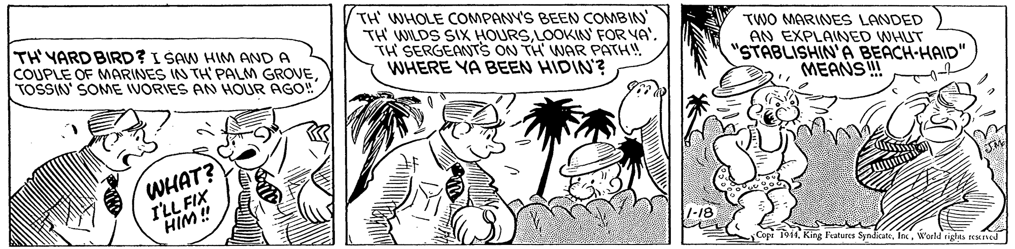Rectangle OCR: TH' YARD BIRD? I SAW HIM AND A COUPLE OF MARINES IN TH' PALM GROVETOSSIN' SONE IVORIES AN HOUR AGO! TH WHOLE COMPANY'S BEEN COMBIN TH WILDS SIX HOURSTH SERGEANTS ON TH' WAR PATH! WHERE YA BEEN HIDIN'? TWO MARINES LANDED AN EXPLAINED WHUT "STABLISHIN'A BEACH-HAID" MEANSI WHAT? I'LL FIX HIM ! Copi 1914W'orld rights restned TH' YARD BIRD? I SAW HIM AND A COUPLE OF MARINES IN TH' PALM GROVETOSSIN' SONE IVORIES AN HOUR AGO! TH WHOLE COMPANY'S BEEN COMBIN TH WILDS SIX HOURSLOOKIN' FOR YA'TH SERGEANTS ON TH' WAR PATH! WHERE YA BEEN HIDIN'? TWO MARINES LANDED AN EXPLAINED WHUT "STABLISHIN'A BEACH-HAID" MEANSI WHAT? I'LL FIX HIM ! Copi 1914King Features SyndicateW'orld rights restned
