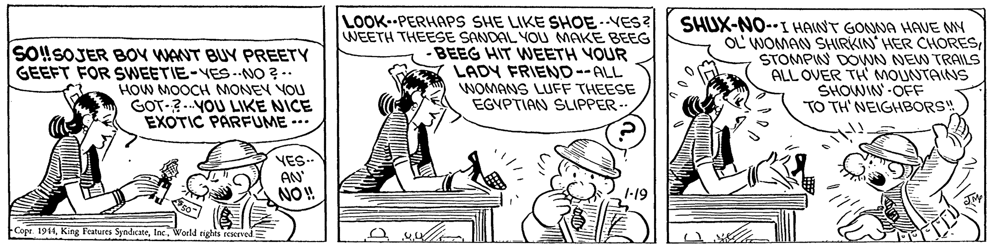 Sharing OCR: SO!SOJER BOY WANT BUY PREETY GEEFT FOR SWEETIE-YES-NO ?-. HOW MOOCH MONEY YOU GOT-?..YOU LIKE NICE EXOTIC PARFUME --. LOOK PERHAPS SHE LIKE SHOE.-VES? WEETH THEESE SANDAL YOU MAKE BEEG -BEEG HIT WEETH YOUR LADY FRIEND--ALL WOMANS LUFF THEESE EGVPTIAN SLIPPER SHUX-NO--I HAINT GONNA HAVE MY OL WOMAN SHIRKIN HER CHORESSTOMPIN DOWN NEW TRAILS ALL OVER TH MOUNTAINS SHOWIN-OFF TO TH' NEIGHBORS! YES.- AN NO! 1-19 Copr. 1944World rights reserved.= SO!SOJER BOY WANT BUY PREETY GEEFT FOR SWEETIE-YES-NO ?-. HOW MOOCH MONEY YOU GOT-?..YOU LIKE NICE EXOTIC PARFUME --. LOOK PERHAPS SHE LIKE SHOE.-VES? WEETH THEESE SANDAL YOU MAKE BEEG -BEEG HIT WEETH YOUR LADY FRIEND--ALL WOMANS LUFF THEESE EGVPTIAN SLIPPER SHUX-NO--I HAINT GONNA HAVE MY OL WOMAN SHIRKIN HER CHORESSTOMPIN DOWN NEW TRAILS ALL OVER TH MOUNTAINS SHOWIN-OFF TO TH' NEIGHBORS! YES.- AN NO! 1-19 Copr. 1944King Features SyndicateWorld rights reserved.=