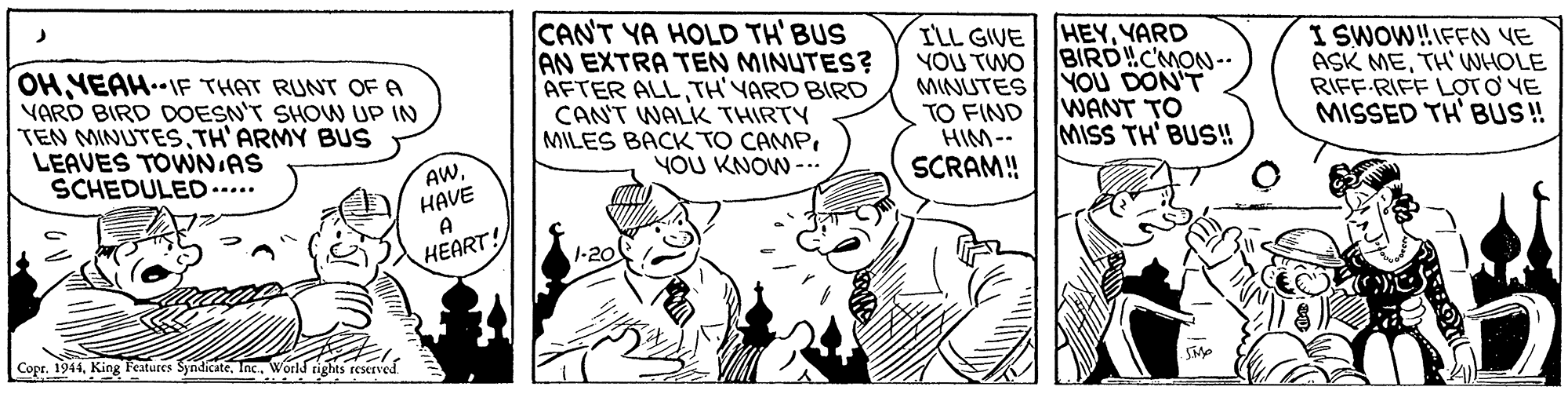 Interaction OCR: OH NEAH..IF THAT RUNT OF A VARD BIRD DOESN'T SHON UP IN TEN MINUTESTH'ARMY BUS LEAVES TOWNIAS SCHEDULED..... CAN'T YA HOLD TH' BUS AN EXTRA TEN MINUTES? AFTER ALLTH'YARD BIRD CANT WALK THIRTY MILES BACK TO CAMPYOU KNOW -. I'LL GIVE HEYYARD YOU TWO MINUTESYOU DON'T TO FIND HIM-- SCRAM! I SWOW!IFFN YE ASK METH'WHOLE RIFF-RIFF LOTO VE MISSED TH' BU! BIRD!C'MON-- WANT TO MISS TH' BUS! AWHAVE A HEART! 1-20 Copr. 1944World rights reserved OH NEAH..IF THAT RUNT OF A VARD BIRD DOESN'T SHON UP IN TEN MINUTESTH'ARMY BUS LEAVES TOWNIAS SCHEDULED..... CAN'T YA HOLD TH' BUS AN EXTRA TEN MINUTES? AFTER ALLTH'YARD BIRD CANT WALK THIRTY MILES BACK TO CAMPYOU KNOW -. I'LL GIVE HEYYARD YOU TWO MINUTESYOU DON'T TO FIND HIM-- SCRAM! I SWOW!IFFN YE ASK METH'WHOLE RIFF-RIFF LOTO VE MISSED TH' BU! BIRD!C'MON-- WANT TO MISS TH' BUS! AWHAVE A HEART! 1-20 Copr. 1944King Features SyndicateWorld rights reserved