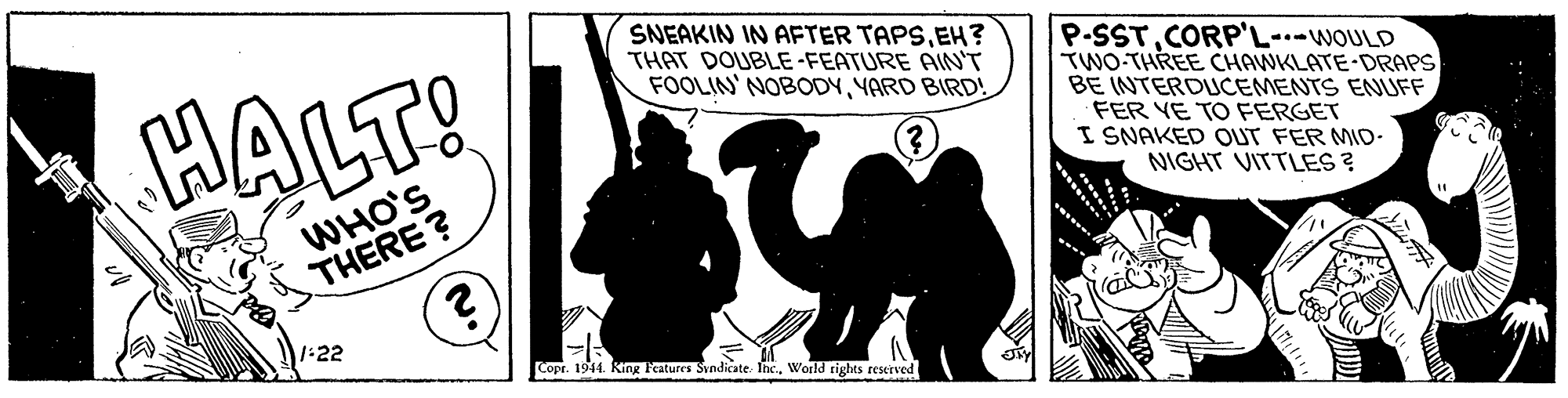 Graphics OCR: SNEAKIN IN AFTER TAPSEH? THAT DOUBLE -FEATURE AIN'T FOOLIN' NOBODYYARD BIRD! HALT! P-SSTCORP'L--WOULD TWO-THREE CHAWKLATE-DRAPS BE INTERDUCEMENTS ENUFF FER YE TO FERGET I SNAKED OUT FER MID- NIGHT VITTLES ? WHO'S THERE? 1:22 Copr. 1944. King eatures Svndicate In.World rights reserved SNEAKIN IN AFTER TAPSEH? THAT DOUBLE -FEATURE AIN'T FOOLIN' NOBODYYARD BIRD! HALT! P-SSTCORP'L--WOULD TWO-THREE CHAWKLATE-DRAPS BE INTERDUCEMENTS ENUFF FER YE TO FERGET I SNAKED OUT FER MID- NIGHT VITTLES ? WHO'S THERE? 1:22 Copr. 1944. King eatures Svndicate In.World rights reserved