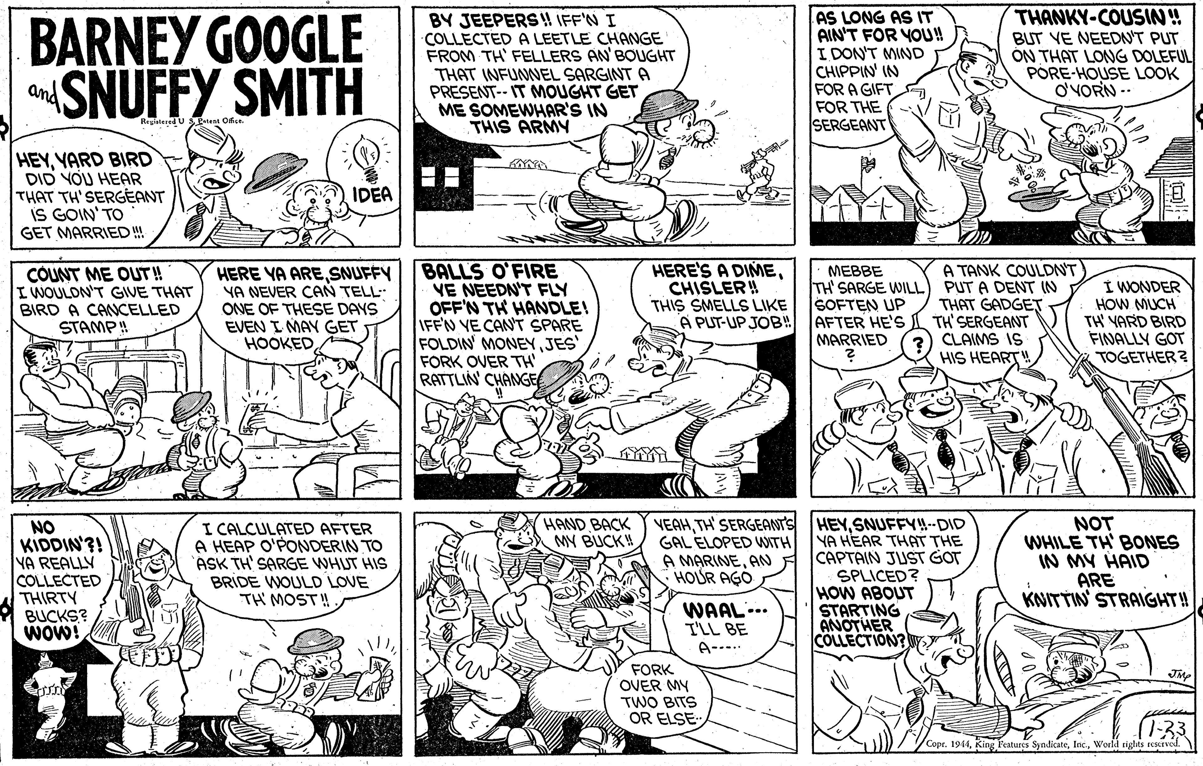 Style OCR: BARNEY GOOGLE SNUFFY SMITH BY JEEPERS! IFF'N I COLLECTED A LEETLE CHANGE FROM TH' FELLERS AN'BOUGHT THAT INFUNNEL SARGINT A PRESENT-- IT MOUGHT GET ME SOMEWHAR'S IN THIS ARMY AS LONG AS IT AIN'T FOR YOU! I DON'T MIND CHIPPIN' IN FOR A GIFT FOR THE SERGEANT THANKY-COUSIN! BUT VE NEEDN'T PUT ÓN THAT LONG DOLEFUL PORE-HOUSE LOOK O'VORN -. and RegleteredU stest Ofie HEYYARD BIRD DID YOU HEAR THAT TH' SERGEANT iS GOIN' TO IDEA GET MARRIED ! COUNT ME OUT! IWOULON'T GIVE THAT BIRD A CANCELLED STAMP! HERE YA ARESNUFFY YA NEVER CAN TELL- ONE OF THESE DAYS EVEN I MAY GET HOOKED BALLS O'FIRE VE NEEDN'T FLY OFF'N TH HANDLE! IFFN VE CAN'T SPARE FOLDIN' MONEYJES FORK OVER TH' RATTLIN' CHANGE HERE'S A DIMECHISLER! THIS SMELLS LIKE A PUT-UP JOB! MEBBE TH' SARGE WILL SOFTEN UP AFTER HE'S MARRIED A TANK COULDN'T PUT A DENT IN THAT GADGET TH'SERGEANT CLAIMS IS I WONDER HOW MUCH TH YARD BIRD FINALLY GOT TOGETHER? HIS HEART! VEAHSNUFFY-DID GAL ELOPED WITH YA HEAR THAT THE A MARINEANA CAPTAIN JUST GOT SPLICED? HOW ABOUT STARTING ANOTHER COLLECTION? W HAND BACK MY BUCK! NO KIDDIN'?! YA REALLY COLLECTED THIRTY I CALCULATED AFTER A HEAP O'PONDERIN TO ASK TH' SARGE WHUT HIS BRIDE WOULD LOVE TH MOST! NOT WHILE TH' BONES IN MY HAID ARE KNITTIN STRAIGHT! HOUR AGO BUCKS? Wow! WAAL... T'LL BE A---.. FORK OVER MY TWO BITS OR ELSE 1:33 Copr. 1944Would rights resurved. BARNEY GOOGLE SNUFFY SMITH BY JEEPERS! IFF'N I COLLECTED A LEETLE CHANGE FROM TH' FELLERS AN'BOUGHT THAT INFUNNEL SARGINT A PRESENT-- IT MOUGHT GET ME SOMEWHAR'S IN THIS ARMY AS LONG AS IT AIN'T FOR YOU! I DON'T MIND CHIPPIN' IN FOR A GIFT FOR THE SERGEANT THANKY-COUSIN! BUT VE NEEDN'T PUT ÓN THAT LONG DOLEFUL PORE-HOUSE LOOK O'VORN -. and RegleteredU stest Ofie HEYYARD BIRD DID YOU HEAR THAT TH' SERGEANT iS GOIN' TO IDEA GET MARRIED ! COUNT ME OUT! IWOULON'T GIVE THAT BIRD A CANCELLED STAMP! HERE YA ARESNUFFY YA NEVER CAN TELL- ONE OF THESE DAYS EVEN I MAY GET HOOKED BALLS O'FIRE VE NEEDN'T FLY OFF'N TH HANDLE! IFFN VE CAN'T SPARE FOLDIN' MONEYJES FORK OVER TH' RATTLIN' CHANGE HERE'S A DIMECHISLER! THIS SMELLS LIKE A PUT-UP JOB! MEBBE TH' SARGE WILL SOFTEN UP AFTER HE'S MARRIED A TANK COULDN'T PUT A DENT IN THAT GADGET TH'SERGEANT CLAIMS IS I WONDER HOW MUCH TH YARD BIRD FINALLY GOT TOGETHER? HIS HEART! VEAHTH' SERGEANTS HEYSNUFFY-DID GAL ELOPED WITH YA HEAR THAT THE A MARINEANA CAPTAIN JUST GOT SPLICED? HOW ABOUT STARTING ANOTHER COLLECTION? W HAND BACK MY BUCK! NO KIDDIN'?! YA REALLY COLLECTED THIRTY I CALCULATED AFTER A HEAP O'PONDERIN TO ASK TH' SARGE WHUT HIS BRIDE WOULD LOVE TH MOST! NOT WHILE TH' BONES IN MY HAID ARE KNITTIN STRAIGHT! HOUR AGO BUCKS? Wow! WAAL... T'LL BE A---.. FORK OVER MY TWO BITS OR ELSE 1:33 Copr. 1944King Features SyndicateWould rights resurved.