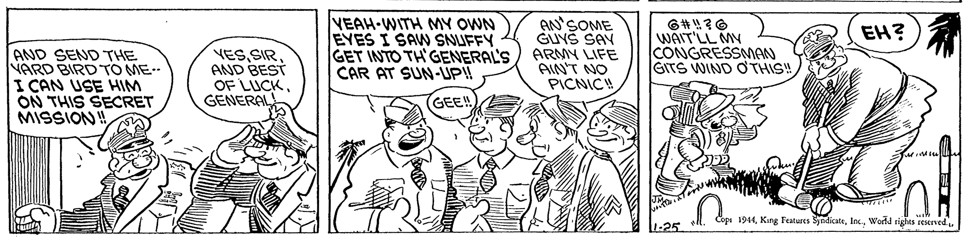 Finger OCR: VEAH-WITH MY OWN EYES I SAW SNUFFY GET INTO TH'GENERAL'S CAR AT SUN-UP! AN'SOME GUYS SAY ARMY LIFE AIN'T NO PICNICH EH? WAIT'LL MY CONGRESSMAN GITS WIND O'THIS! AND SEND THE YARD BIRD TO ME I CAN USE HIM ON THIS SECRET MISSION! YESAND BEST OF LUCKGENERAL GEE! Copi 1944World tights restrved. 1-25 VEAH-WITH MY OWN EYES I SAW SNUFFY GET INTO TH'GENERAL'S CAR AT SUN-UP! AN'SOME GUYS SAY ARMY LIFE AIN'T NO PICNICH EH? WAIT'LL MY CONGRESSMAN GITS WIND O'THIS! AND SEND THE YARD BIRD TO ME I CAN USE HIM ON THIS SECRET MISSION! YESAND BEST OF LUCKGENERAL GEE! Copi 1944King Features SyndicateWorld tights restrved. 1-25
