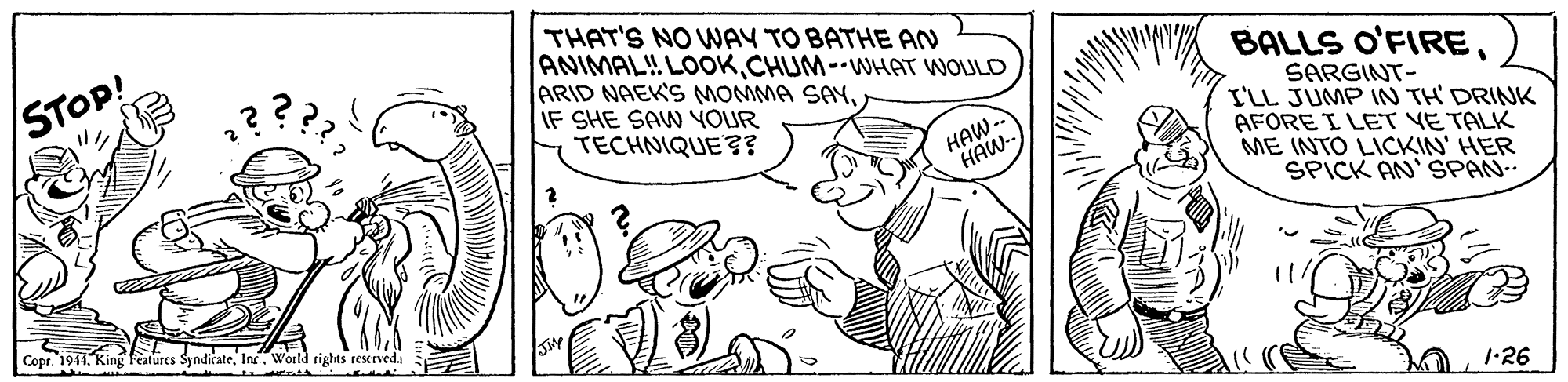Interaction OCR: THAT'S NO WAY TO BATHE AN ANIMAL!! LOOKCHUM--WHAT WOULD ARID NAEK'S MOMMA SAYIF SHE SAW YOUR TECHNIQUE ? STOP! BALLS O'FIRESARGINT- I'LL JUMP 1N TH' DRINK AFORE I LET YE TALK ME INTO LICKIN' HER SPICK AN'SPAN- HAW-- HAW- Copr. 1941In. World rights reserveda THAT'S NO WAY TO BATHE AN ANIMAL!! LOOKCHUM--WHAT WOULD ARID NAEK'S MOMMA SAYIF SHE SAW YOUR TECHNIQUE ? STOP! BALLS O'FIRESARGINT- I'LL JUMP 1N TH' DRINK AFORE I LET YE TALK ME INTO LICKIN' HER SPICK AN'SPAN- HAW-- HAW- Copr. 1941King fatures SyndicateIn. World rights reserveda