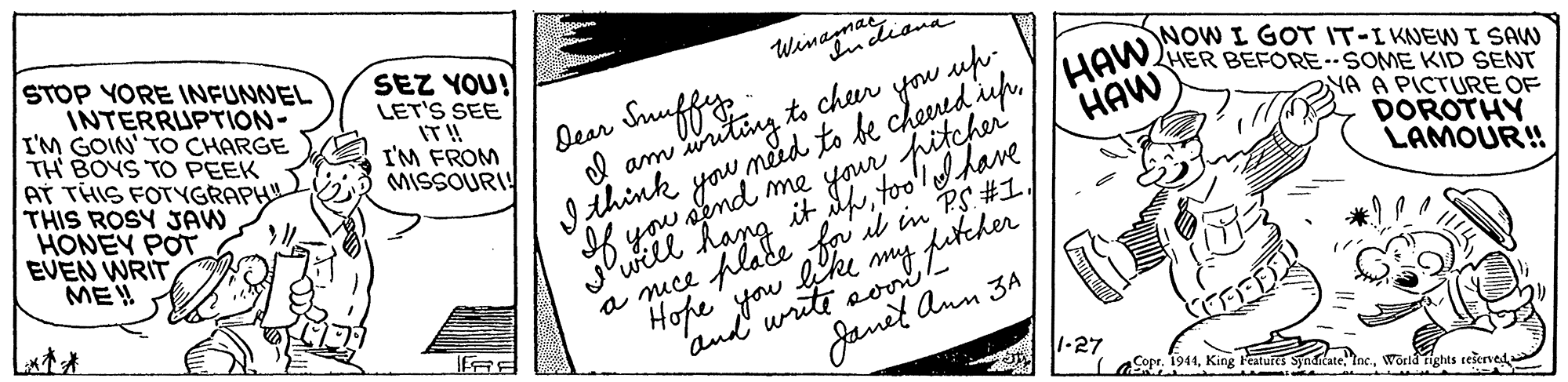 Document OCR: STOP YORE INFUNNEL INTERRUPTION- I'M GOIN' TO CHARGE TH BOYS TO PEEK AT THIS FOTYGRAPH THIS ROSY JAW HONEY POT EVEN WRIT ME! SEZ YOU! LET'S SEE IT!! I'M FROM MISSOURI! Winagmaiand Dear Suuffip d am wruting to cheer . HER BEFORE-SOME KID SENT Ithink you meed to i dup//HAW NOW I GOT IT-I KNEW I SAW HAW me your pitchertoo'ldhave NA A PICTURE OF DOROTHY LAMOUR! it il in PS #1) t fukeher f lade Janel Ann 3A1-27 a mce Hope fou eoo- 'and aCopr. 1941World rights tešerved STOP YORE INFUNNEL INTERRUPTION- I'M GOIN' TO CHARGE TH BOYS TO PEEK AT THIS FOTYGRAPH THIS ROSY JAW HONEY POT EVEN WRIT ME! SEZ YOU! LET'S SEE IT!! I'M FROM MISSOURI! Winagmaiand Dear Suuffip d am wruting to cheer . HER BEFORE-SOME KID SENT Ithink you meed to i dup//HAW NOW I GOT IT-I KNEW I SAW HAW me your pitchertoo'ldhave NA A PICTURE OF DOROTHY LAMOUR! it il in PS #1) t fukeher f lade Janel Ann 3A1-27 a mce Hope fou eoo- 'and aCopr. 1941King Features SynditateWorld rights tešerved