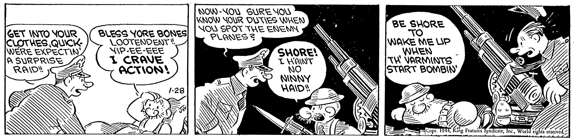Fiction OCR: NOW-YOU SURE YOU KNOW YOUR DUTIES WHEN YOU SPOT THE ENEMY PLANES ? GET INTO YOUR CLOTHES QUICK- WERE EXPECTIN A SURPRISE RAID!! BLESS YORE BONES LOOTENDENT VIP-EE-EEE I CRAVE ACTION! SHORE! I H'AINT NO NINNY HAID! BE SHORE TO WAKE ME LIP WHEN TH VARMINTS START BOMBIN 1-28 Copr. 194World tights sestived NOW-YOU SURE YOU KNOW YOUR DUTIES WHEN YOU SPOT THE ENEMY PLANES ? GET INTO YOUR CLOTHES QUICK- WERE EXPECTIN A SURPRISE RAID!! BLESS YORE BONES LOOTENDENT VIP-EE-EEE I CRAVE ACTION! SHORE! I H'AINT NO NINNY HAID! BE SHORE TO WAKE ME LIP WHEN TH VARMINTS START BOMBIN 1-28 Copr. 194King Featufes SyndicateWorld tights sestived