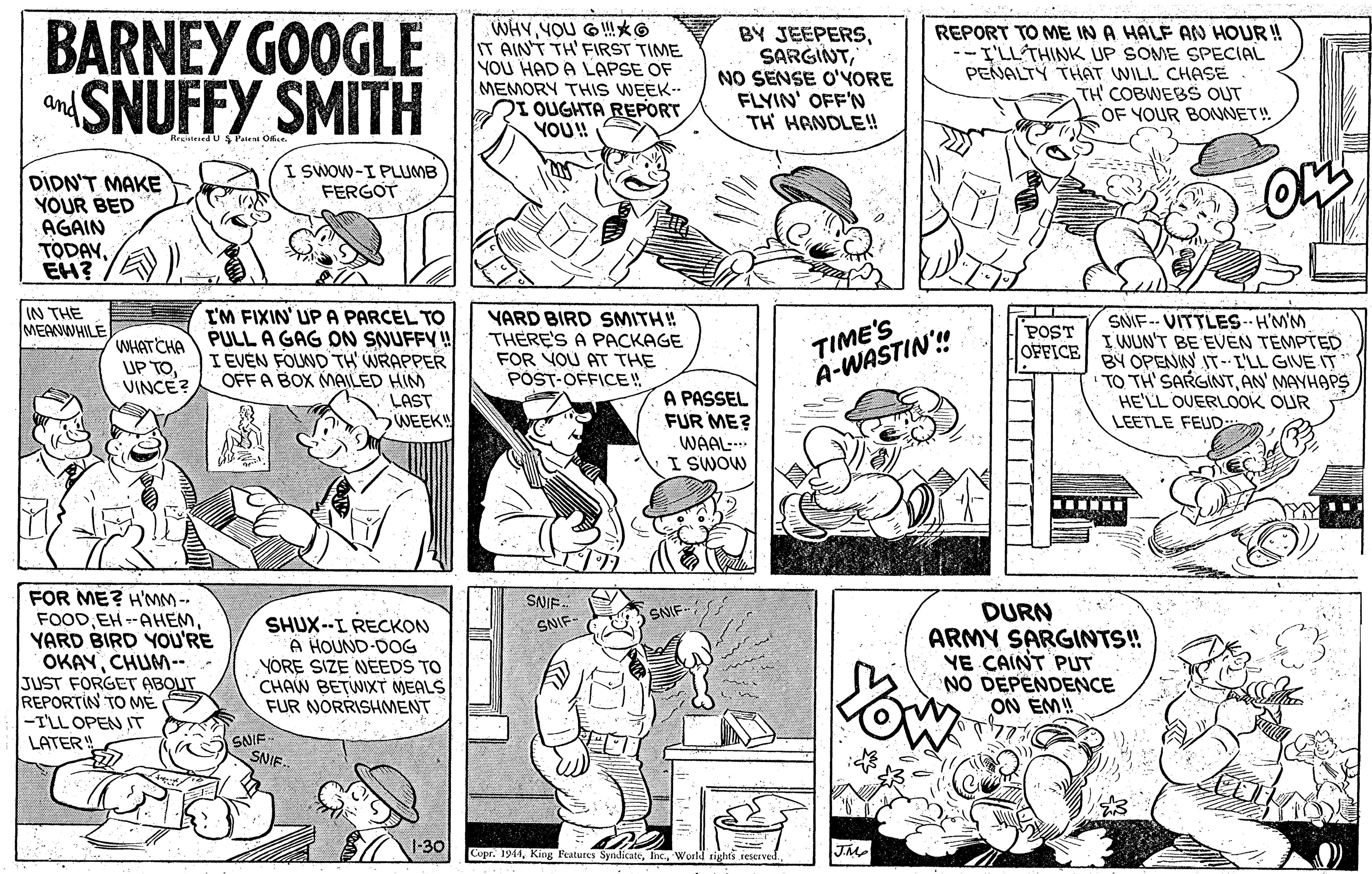 Rectangle OCR: BARNEY GOOGLE SNUFFY SMITH WHYYOU G!*G IT AIN'T TH' FIRST TIME YOU HAD A LAPSE OF MEMORY THIS WEEK.. RI OUGHTA REPORT YOU! BY JEEPERSNO SENSE O'YORE FLYIN' OFF'N TH HRNDLE! REPORT TO ME IN A HALF AN HOUR ! I'LL THINK UP SOME SPECIAL PENALTY THAT WILL CHASE TH COBWEBS OUT OF YOUR BOUNET! and I SWOW-I PLUMB FERGOT DIDN'T MAKE YOUR BED AGAIN TODAYEH? I'M FIXIN' UP A PARCEL TO PULL A GAG ON SNUFFY! I EVEN FOLND TH' WRAPPER OFFA BOX MAILED HIM LAST WEEK IN THE MEAWWHILE YARD BIRD SMITH! THERE'S A PACKAGE FOR VOU AT THE POST-OFFICE! TIME'S A-WASTIN! SNIF-- VITTLES--H'MM I WUN'T BE EVEN TEMPTED BY OPENIN IT-L'LL GIVE IT TO TH'SARGINTHE'LL OUERLOOK OUR LEETLE FEUD POST OFFICE WHAT CHA UP TOVINCE? A PASSEL FUR ME? WAAL- I SWOW FOR ME? H'MM -- SANIE. DURN ARMY SARGINTS! YE CAINT PUT NO DEPENDENCE ON EM! SNIF- EH--AHEMYARD BIRD YOU'RE OKAYCHUM-- JUST FORGET ABOUT REPORTIN TO ME -I'LL OPENIT LATER! SHUX--I RECKON A HOUND-DOG YORE SIZE NEEDS TO CHAW BETWIXT MEALS FUR NORRISHMENT SNIF- You SNIF SNIE. 1-30 Copr. 1944World rights reserved BARNEY GOOGLE SNUFFY SMITH WHYYOU G!*G IT AIN'T TH' FIRST TIME YOU HAD A LAPSE OF MEMORY THIS WEEK.. RI OUGHTA REPORT YOU! BY JEEPERSNO SENSE O'YORE FLYIN' OFF'N TH HRNDLE! REPORT TO ME IN A HALF AN HOUR ! I'LL THINK UP SOME SPECIAL PENALTY THAT WILL CHASE TH COBWEBS OUT OF YOUR BOUNET! and I SWOW-I PLUMB FERGOT DIDN'T MAKE YOUR BED AGAIN TODAYEH? I'M FIXIN' UP A PARCEL TO PULL A GAG ON SNUFFY! I EVEN FOLND TH' WRAPPER OFFA BOX MAILED HIM LAST WEEK IN THE MEAWWHILE YARD BIRD SMITH! THERE'S A PACKAGE FOR VOU AT THE POST-OFFICE! TIME'S A-WASTIN! SNIF-- VITTLES--H'MM I WUN'T BE EVEN TEMPTED BY OPENIN IT-L'LL GIVE IT TO TH'SARGINTAN' MAYHAPSHE'LL OUERLOOK OUR LEETLE FEUD POST OFFICE WHAT CHA UP TOVINCE? A PASSEL FUR ME? WAAL- I SWOW FOR ME? H'MM -- SANIE. DURN ARMY SARGINTS! YE CAINT PUT NO DEPENDENCE ON EM! SNIF- EH--AHEMYARD BIRD YOU'RE OKAYCHUM-- JUST FORGET ABOUT REPORTIN TO ME -I'LL OPENIT LATER! SHUX--I RECKON A HOUND-DOG YORE SIZE NEEDS TO CHAW BETWIXT MEALS FUR NORRISHMENT SNIF- You SNIF SNIE. 1-30 Copr. 1944King Peatures SyndicateWorld rights reserved