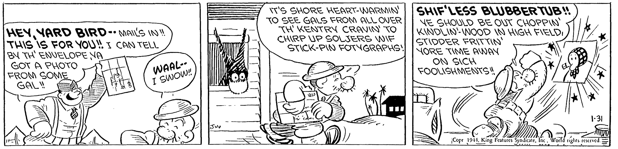 Line OCR: HEYYARD BIRD- MAILS IN!! THIS IS FOR YOU! I CAN TELL BY TH' ENUELOPE NA GOT A PHOTO FROM SOME GAL! IT'S SHORE HEART-WARMIN' TO SEE GALS FROM ALL OVER TH' KENTRY CRAVIN' TO CHIRP UP SOLJERS WIF STICK-PIN FOTYGRAPHS! SHIF'LESS BLUBBERTUB! VE SHOULD BE OUT CHOPPIN KINDLIN: WOOD IN HIGH FIELD STIDDER FRITTIN' YORE TIME AWAY ON SICH FOOLISHMENTS WAAL-- I SWOW! 1-31 Copr 1941Inc. World rights rescrved HEYYARD BIRD- MAILS IN!! THIS IS FOR YOU! I CAN TELL BY TH' ENUELOPE NA GOT A PHOTO FROM SOME GAL! IT'S SHORE HEART-WARMIN' TO SEE GALS FROM ALL OVER TH' KENTRY CRAVIN' TO CHIRP UP SOLJERS WIF STICK-PIN FOTYGRAPHS! SHIF'LESS BLUBBERTUB! VE SHOULD BE OUT CHOPPIN KINDLIN: WOOD IN HIGH FIELD STIDDER FRITTIN' YORE TIME AWAY ON SICH FOOLISHMENTS WAAL-- I SWOW! 1-31 Copr 1941King Features SyndicateInc. World rights rescrved
