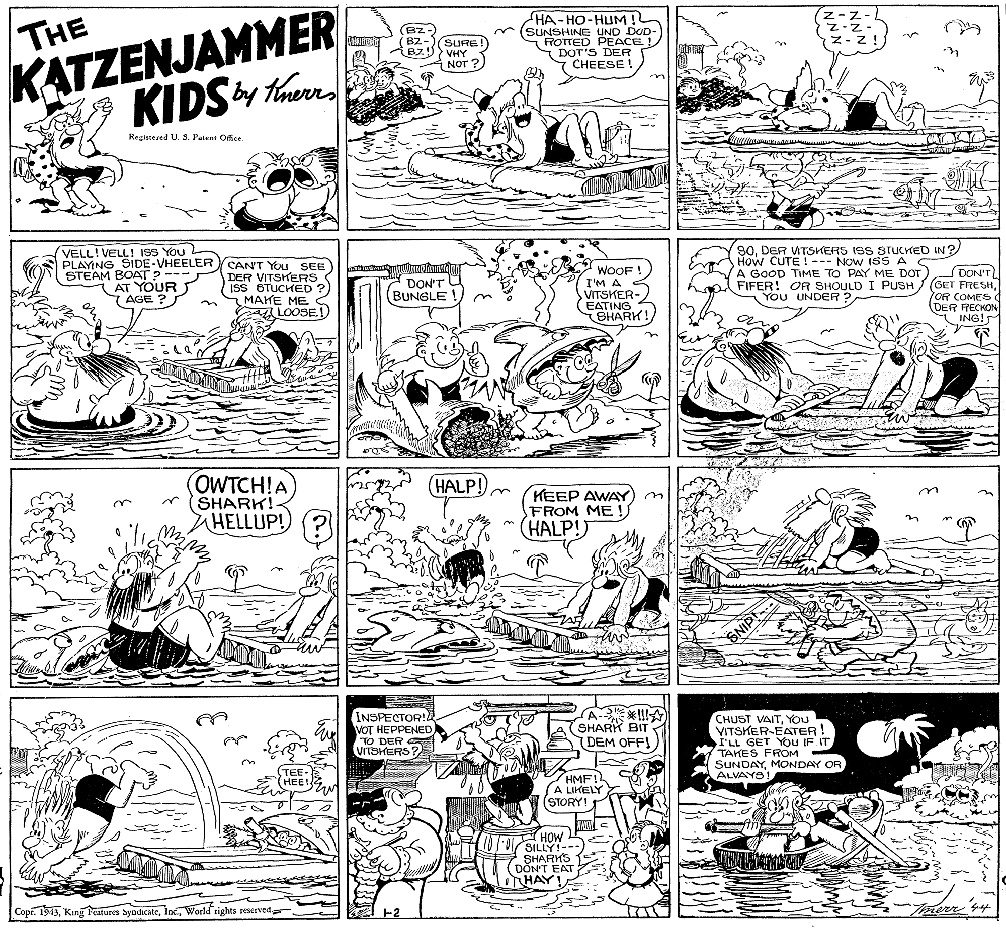 Monochrome OCR: THE HA-HO-HuM ! (SUNSHINE UND DOD- ROTTED PEACE (DOT'S DER CHEESE (z-z- z-z. Z- z! (B2- BZ- SURE! VHY KATZENJAMMER NOT ? KIDS theed Registered U. S. Patent Ofice. VELL! VELL! ISS You PLAYING SIDE-VHEELER STEAM BOAT?- AT YOUR 7 AGE ? CANT YOu SEE DER VITSKERS ISS STUCKED ? MAKE ME A LOOSE.! WOOF I'M A VITSKER- EATING SHARK! SODER VITSKERS ISS STUCKED IN ? How CUTE ! --- NOW ISS A A GOOD TIME TO PAY ME DOT FIFER! OR SHOULD I PUSH You UNDER ? DON'T (GET FRESHOR COMES DER RECKON ING! DON'T (BUNGLE ! (OWTCH!A SHARK! HELLUP!) (? HALP! KEEP AWAY FROM ME! (HALP! INSPECTOR! VOT HEPPENED TO DER VITSKERS? CHUST VAITYOU VITSKER-EATER! I'LL GET YOU IF IT TAKES FROM SUNDAYMONDAY OR ALVAYS! SHARK BIT (DEM OFFI TEE- (HEE! HMF!L A LIKELY (STORY! HOW SILLY!--- HAR DON'T EAT THAY! Copi. 1943World tights reserved Torerr 4 THE HA-HO-HuM ! (SUNSHINE UND DOD- ROTTED PEACE (DOT'S DER CHEESE (z-z- z-z. Z- z! (B2- BZ- SURE! VHY KATZENJAMMER NOT ? KIDS theed Registered U. S. Patent Ofice. VELL! VELL! ISS You PLAYING SIDE-VHEELER STEAM BOAT?- AT YOUR 7 AGE ? CANT YOu SEE DER VITSKERS ISS STUCKED ? MAKE ME A LOOSE.! WOOF I'M A VITSKER- EATING SHARK! SODER VITSKERS ISS STUCKED IN ? How CUTE ! --- NOW ISS A A GOOD TIME TO PAY ME DOT FIFER! OR SHOULD I PUSH You UNDER ? DON'T (GET FRESHOR COMES DER RECKON ING! DON'T (BUNGLE ! (OWTCH!A SHARK! HELLUP!) (? HALP! KEEP AWAY FROM ME! (HALP! INSPECTOR! VOT HEPPENED TO DER VITSKERS? CHUST VAITYOU VITSKER-EATER! I'LL GET YOU IF IT TAKES FROM SUNDAYMONDAY OR ALVAYS! SHARK BIT (DEM OFFI TEE- (HEE! HMF!L A LIKELY (STORY! HOW SILLY!--- HAR DON'T EAT THAY! Copi. 1943King Pcatures SyndicateWorld tights reserved Torerr 4