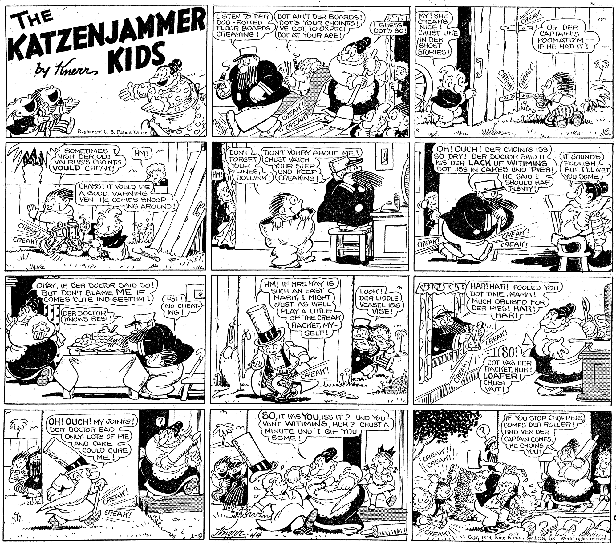 Art OCR: KATZENJAMMER by theres KIDS THE LISTEN TO DER (DOT AIN'T DER BOARDS! DOD - ROTTED 2DOT'S YOUR CHOINTS! FLOOR BOARDS VE EoT TO OXPECT CREAKING ! B E MY ! SHE CREAKS NICE ! CHUST LIKE hIN DER SHOST STORIES! TBUESS DOT'S SO! CREAK (DOT AT YOUR AGE! I OR DER CAPTAIN'S ROOMATIZM-- IF HE HAD IT! CREAH! CREAK Registeçed U. S. Patent Offce. N SOMETIMES t) (VISH DER OLD (VALRUS'S CHOINTS (VOULD CREAK! HM!) DONT FORGETCHUST VATCH S YOUR 4YOUR STEP LINESSUND HEEP DOLLINK! CREAKING! (DON'T VORRY ABOUT ME ! OH!OUCH! DER CHOINTS ISS sO DRY! DER DOCTOR SAID IT T SOUNDS iss DER LACK UF WITIMINS DOT ISS IN CAKES UND PIES! on FOOLISH BUT I'LL GET CHASS! IT VOULD BE GOOD VARNING VEN HE COMES SNOOP- HE SAID I S YOU SOME SHOULD HAF) PLENTY! ING AROUND! CREAH G CREAK CREAH! CREAK! CAEAK OKAYIF DER DOCTOR SAID SO! BUT DON'T BLAME ME (F COMES 'CUTE INDIGESTUM ! HM! IF MRS. KAY IS SUCH AN EASY S MARKL MIGHT JUST. AS WELL PLAY A LITTLE 1OF THE CREAK) RACKETMY- SELF! LoOK! DER LIDDLE VEASEL ISS VISE! ETRO YHAR! HAR! FOOLED YOU To DOT TIMEMAMA! MUCH OBLIGED FOR DER PIES! HAR! HAR! DER DOCTOR HNOWS BEST! (PST! (NO CHEAT- ING! CREAK! TSO! SDOT VAS DER RACKETHUH ! LOAFER! CHUST VAIT! CREAK! OH! OUCH! MY JOINTS! DER DOCTOR SAID (ONLY LOTS OF PIE (AND CAHE COULD CURE (ME! (S0.T VAS YOU.IsS IT? UND YOu VANT WITIMINSHUH ? CHUST A MINUTE UND I GIF YOU SOME! SIF YOu STOP CHOPPING) COMES DER ROLLER! UND VEN DEFR (CAPTAIN COMESHE CHOINS YOU! CREAH!! CREAK!! CREAK! CREAK! 1-9 CREAK CoprWushd sights reserved. REAH KATZENJAMMER by theres KIDS THE LISTEN TO DER (DOT AIN'T DER BOARDS! DOD - ROTTED 2DOT'S YOUR CHOINTS! FLOOR BOARDS VE EoT TO OXPECT CREAKING ! B E MY ! SHE CREAKS NICE ! CHUST LIKE hIN DER SHOST STORIES! TBUESS DOT'S SO! CREAK (DOT AT YOUR AGE! I OR DER CAPTAIN'S ROOMATIZM-- IF HE HAD IT! CREAH! CREAK Registeçed U. S. Patent Offce. N SOMETIMES t) (VISH DER OLD (VALRUS'S CHOINTS (VOULD CREAK! HM!) DONT FORGETCHUST VATCH S YOUR 4YOUR STEP LINESSUND HEEP DOLLINK! CREAKING! (DON'T VORRY ABOUT ME ! OH!OUCH! DER CHOINTS ISS sO DRY! DER DOCTOR SAID IT T SOUNDS iss DER LACK UF WITIMINS DOT ISS IN CAKES UND PIES! on FOOLISH BUT I'LL GET CHASS! IT VOULD BE GOOD VARNING VEN HE COMES SNOOP- HE SAID I S YOU SOME SHOULD HAF) PLENTY! ING AROUND! CREAH G CREAK CREAH! CREAK! CAEAK OKAYIF DER DOCTOR SAID SO! BUT DON'T BLAME ME (F COMES 'CUTE INDIGESTUM ! HM! IF MRS. KAY IS SUCH AN EASY S MARKL MIGHT JUST. AS WELL PLAY A LITTLE 1OF THE CREAK) RACKETMY- SELF! LoOK! DER LIDDLE VEASEL ISS VISE! ETRO YHAR! HAR! FOOLED YOU To DOT TIMEMAMA! MUCH OBLIGED FOR DER PIES! HAR! HAR! DER DOCTOR HNOWS BEST! (PST! (NO CHEAT- ING! CREAK! TSO! SDOT VAS DER RACKETHUH ! LOAFER! CHUST VAIT! CREAK! OH! OUCH! MY JOINTS! DER DOCTOR SAID (ONLY LOTS OF PIE (AND CAHE COULD CURE (ME! (S0.T VAS YOU.IsS IT? UND YOu VANT WITIMINSHUH ? CHUST A MINUTE UND I GIF YOU SOME! SIF YOu STOP CHOPPING) COMES DER ROLLER! UND VEN DEFR (CAPTAIN COMESHE CHOINS YOU! CREAH!! CREAK!! CREAK! CREAK! 1-9 CREAK CoprKing Peatures SyndicateWushd sights reserved. REAH