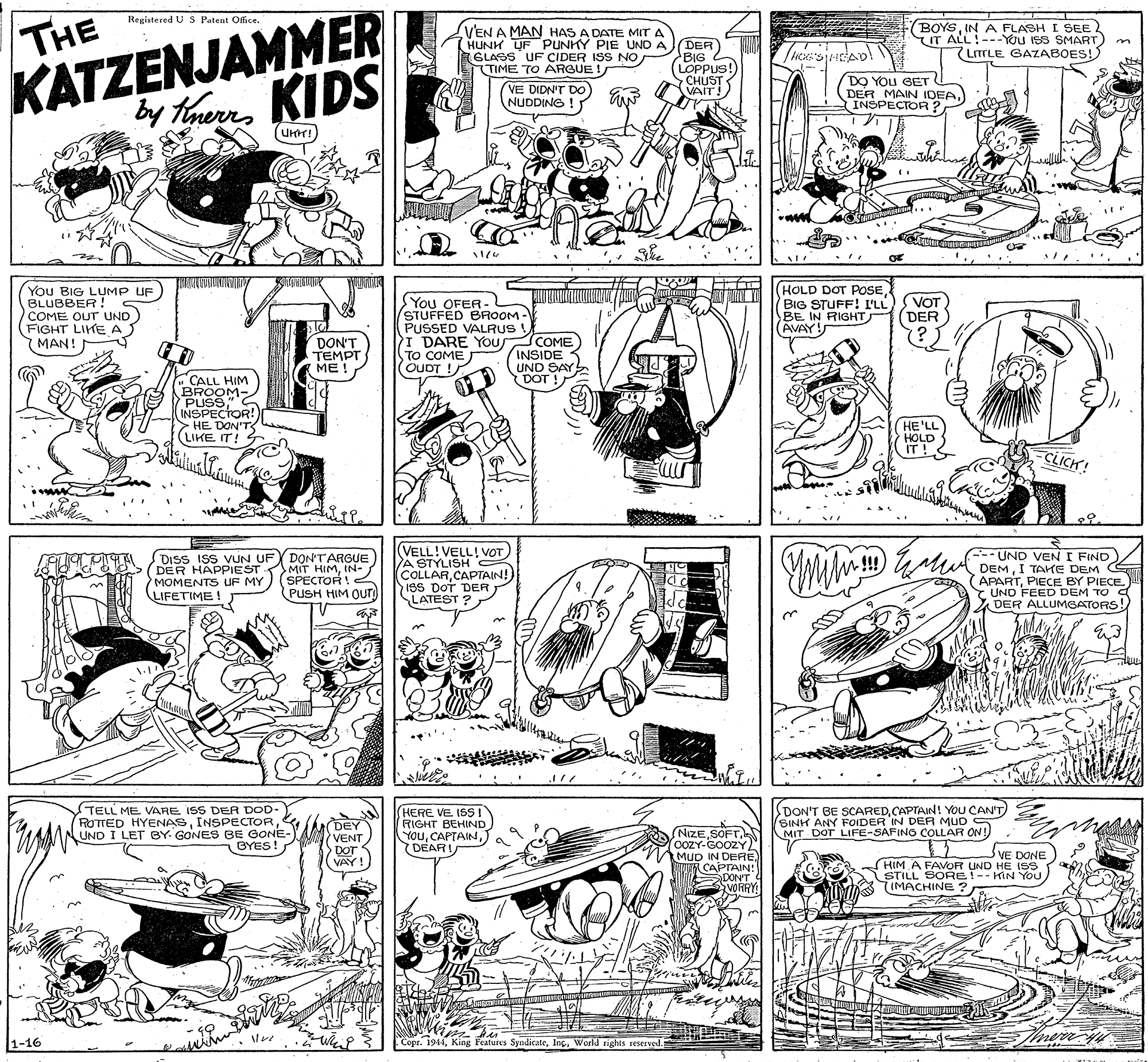 Monochrome OCR: KATZENJAMMER Kaerrs Regiatered U S Patent Office. THE VEN A MAN HAS A DATE MIT A (HUNK UF PUNKY PIE UND A BOYSIN A FLASH I SEE IT ALL!---YOu ISS SMART) m LITTLE GAZABOES! (DER BIG (LOPPUS! SCHUST VAIT GLASS UF CIDER ISS NO TIME TO ARGUE ! DO YOU GET (DER MAIN IDEA. INSPECTOR? (VE DIDN'T Do) NUDDING by HhenKIDS NUDDING ! You BIG LUMP UF BLUBBER ! COME OUT UND) (FIGHT LIHE A MAN! SYou OFER- STUFFED BROOM - PUSSED VALRUS PI DARE YOU COME TO COME (OUDT ! (HOLD DOT POSEBIG STUFF! I'LL BE IN RIGHT (AVAY! VOT DER (? DON'T TEMPT ME ! INSIDE UND SAY DOT ! CALL HIM BROOM- PUSS" S INSPECTOR! HE DON'TS (LIKE IT! G HE'LL HOLD IT! CLICH! ?? DISS ISS VUN UFY DON'TARGUE DER HAPPIEST MIT HIMIN- MOMENTS UF MY LIFETIME! VELL!VELL! VOT A STYLISH COLLARCAPTAIN!) 1ss DOT DER LATEST ? ---UND VEN I FIND DEMI TAHE DEM APARTPIECE BY PIECE. UND FEED DEM TO Y DER ALLUMGATORS! n!!! SPECTOR! PUSH HIM QUT) TELL ME VARE ISS DER DOD- ROTTED HYENASINSPECTOR UND I LET BY. GONES BE GONE- BYES! (DEY VENT DOT VAY! HERE VE ISS! RIGHT BEHIND You(DEARI DON'T BE SCAREDCAPTAIN! YOU CAN'T SINH ANY FOIDER IN DER MUD MIT DOT LIFE-SAFING COLLAR ON! (NIZEk 0OZY-GOOZY MUD IN DERE) CAPTAIN! DON'T VE DONE HIM A FAVOR UND HE ISS STILL SORE!-- KIN YOu 7IMACHINE ? 1-16 Copr. 1944World tights reserved. thrany KATZENJAMMER Kaerrs Regiatered U S Patent Office. THE VEN A MAN HAS A DATE MIT A (HUNK UF PUNKY PIE UND A BOYSIN A FLASH I SEE IT ALL!---YOu ISS SMART) m LITTLE GAZABOES! (DER BIG (LOPPUS! SCHUST VAIT GLASS UF CIDER ISS NO TIME TO ARGUE ! DO YOU GET (DER MAIN IDEA. INSPECTOR? (VE DIDN'T Do) NUDDING by HhenKIDS NUDDING ! You BIG LUMP UF BLUBBER ! COME OUT UND) (FIGHT LIHE A MAN! SYou OFER- STUFFED BROOM - PUSSED VALRUS PI DARE YOU COME TO COME (OUDT ! (HOLD DOT POSEBIG STUFF! I'LL BE IN RIGHT (AVAY! VOT DER (? DON'T TEMPT ME ! INSIDE UND SAY DOT ! CALL HIM BROOM- PUSS" S INSPECTOR! HE DON'TS (LIKE IT! G HE'LL HOLD IT! CLICH! ?? DISS ISS VUN UFY DON'TARGUE DER HAPPIEST MIT HIMIN- MOMENTS UF MY LIFETIME! VELL!VELL! VOT A STYLISH COLLARCAPTAIN!) 1ss DOT DER LATEST ? ---UND VEN I FIND DEMI TAHE DEM APARTPIECE BY PIECE. UND FEED DEM TO Y DER ALLUMGATORS! n!!! SPECTOR! PUSH HIM QUT) TELL ME VARE ISS DER DOD- ROTTED HYENASINSPECTOR UND I LET BY. GONES BE GONE- BYES! (DEY VENT DOT VAY! HERE VE ISS! RIGHT BEHIND You(DEARI DON'T BE SCAREDCAPTAIN! YOU CAN'T SINH ANY FOIDER IN DER MUD MIT DOT LIFE-SAFING COLLAR ON! (NIZEk 0OZY-GOOZY MUD IN DERE) CAPTAIN! DON'T VE DONE HIM A FAVOR UND HE ISS STILL SORE!-- KIN YOu 7IMACHINE ? 1-16 Copr. 1944King Features SyndicateWorld tights reserved. thrany