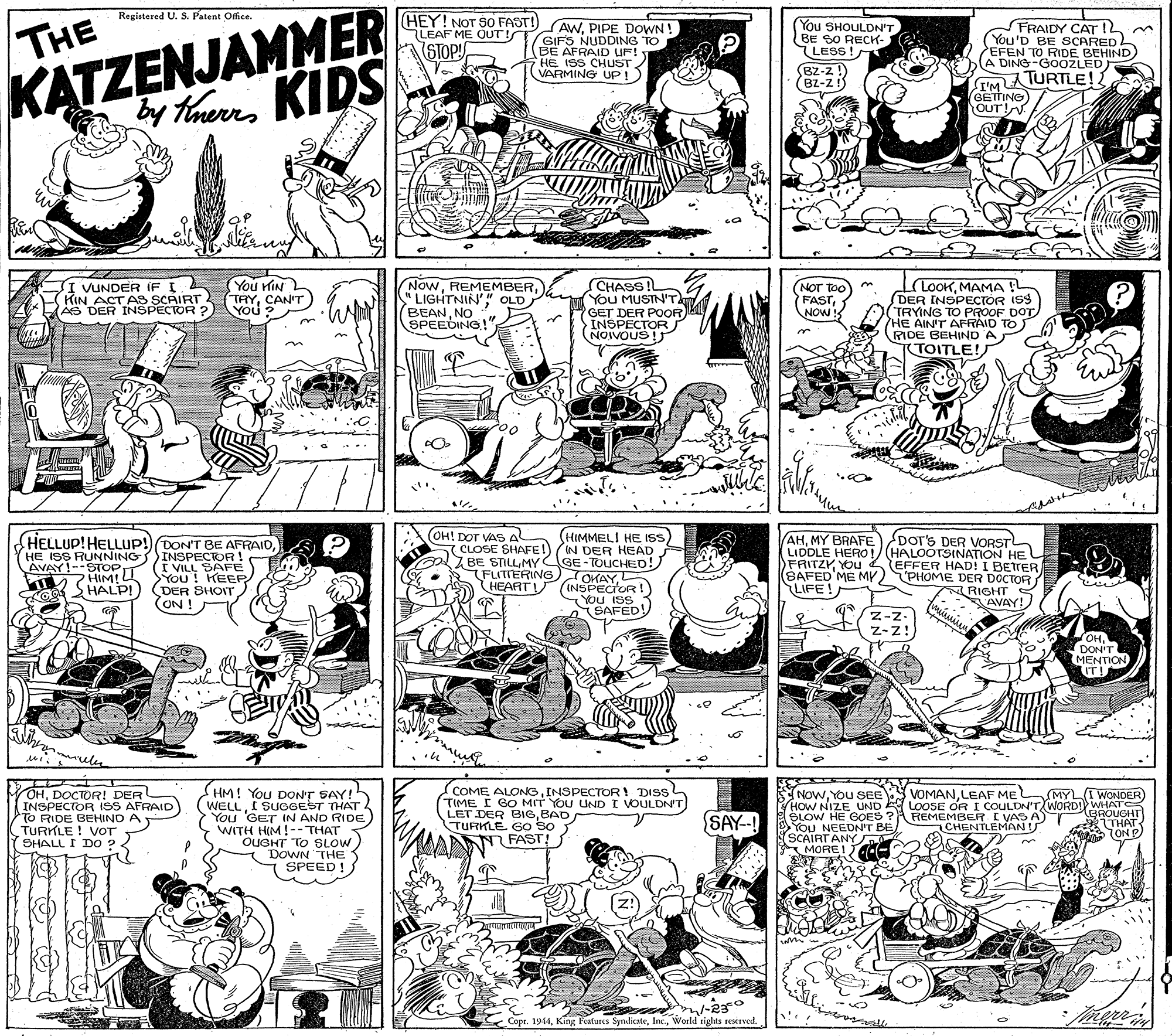 Organism OCR: KATZENJAMMER y TaurKIDS Registered U. S. Patent Office. (HEY! NOT S0 FAST! THE AWPIPE DOWN! LEAF ME OUT!TGIFS NUDDING TO You SHOULDN'T BE SO RECH- LESS ! FRAIDY CAT 1L m (You'D BE SCARED EFEN TO FIDE BEHIND A DING-GOOZLED STOP AFRAID UF! HE ISS CHUST VARMING UP!) BZ-z !) BZ-Z!) MATURTLE!! GETTING) WIT OUT! You HIN TAYCANT You Now" LIGHTNIN' " OLD BEANNO SPEEDING! (CHASS! You MUSTN'T GET DER POOR INSPECTOR NOIVOUS ! LOOKMAMA DER INSPECTOR ISS TRYING TO PROOF DOT HE AIN'T AFRAID TO) RIDE BEHIND A KTOITLE! I VUNDER IF I KIN ACTAS SCAIRT AS DER INSPECTOR ? NOT TOO FASTNOW S YOU ? OH! DOT VAS A HIMMELI HE IS (CLOSE SHAFE!) (IN DER HEAD GE-TOUCHED! OKAY INSPECTOR! You ISS AHMY BRAFE DOT'S DER VORSTL LIDDLE HERO !/ (HALOOTSINATION HE EFFER HAD! I BETTER PHOME DER DOCTOR RIGHT AVAY! HELLUP! HELLUP!) DON'T BE AFRAIDHE ISS RUNNING) AVAY!--STOPT ZHIM! LL SHALP! INSPECTOR ! (I VILL SAFE You ! KEEP (DER SHOIT ON ! ZBE STILLMY (FLITTERING HEART! FRITZY YOU (SAFED'ME MY LIFE! YOU ISS SAFED! Z-z. Z-z! OHDON'T MENTION IT! mules G OHDOCTOR! DER INSPECTOR ISS AFRAID TO RIDE BEHIND A TURKLE! VOT SHALL I DO ? SHM! You DON'T SAY!5 WELLI SUGGEST THAT You 'GET IN AND RIDE WITH HIM !-- THAT OUGHT TO SLOW DOWN THE SPEED! COME ALONGINSPECTOR! DISS TIME I GO MIT YOU UND I VOULDN'T LET DER BIGBAD TURKLE. Go SO I WONDER VOMANLEAFME HOW NIZE UND A LOOSE OR I COULDN'T WORD WHATS OLOW HE GOES ? T SNOWYOu SEE (MYL o N FAST! SAY-! YoU NEEDN'T BE SCAIRT ANY E MORE! ACe REMEMBER I VAS A CHENTLEMAN BROUGHT ITHAT ON D Copr. 1914KATZENJAMMER y TaurKIDS Registered U. S. Patent Office. (HEY! NOT S0 FAST! THE AWPIPE DOWN! LEAF ME OUT!TGIFS NUDDING TO You SHOULDN'T BE SO RECH- LESS ! FRAIDY CAT 1L m (You'D BE SCARED EFEN TO FIDE BEHIND A DING-GOOZLED STOP AFRAID UF! HE ISS CHUST VARMING UP!) BZ-z !) BZ-Z!) MATURTLE!! GETTING) WIT OUT! You HIN TAYCANT You Now" LIGHTNIN' " OLD BEANNO SPEEDING! (CHASS! You MUSTN'T GET DER POOR INSPECTOR NOIVOUS ! LOOKMAMA DER INSPECTOR ISS TRYING TO PROOF DOT HE AIN'T AFRAID TO) RIDE BEHIND A KTOITLE! I VUNDER IF I KIN ACTAS SCAIRT AS DER INSPECTOR ? NOT TOO FASTNOW S YOU ? OH! DOT VAS A HIMMELI HE IS (CLOSE SHAFE!) (IN DER HEAD GE-TOUCHED! OKAY INSPECTOR! You ISS AHMY BRAFE DOT'S DER VORSTL LIDDLE HERO !/ (HALOOTSINATION HE EFFER HAD! I BETTER PHOME DER DOCTOR RIGHT AVAY! HELLUP! HELLUP!) DON'T BE AFRAIDHE ISS RUNNING) AVAY!--STOPT ZHIM! LL SHALP! INSPECTOR ! (I VILL SAFE You ! KEEP (DER SHOIT ON ! ZBE STILLMY (FLITTERING HEART! FRITZY YOU (SAFED'ME MY LIFE! YOU ISS SAFED! Z-z. Z-z! OHDON'T MENTION IT! mules G OHDOCTOR! DER INSPECTOR ISS AFRAID TO RIDE BEHIND A TURKLE! VOT SHALL I DO ? SHM! You DON'T SAY!5 WELLI SUGGEST THAT You 'GET IN AND RIDE WITH HIM !-- THAT OUGHT TO SLOW DOWN THE SPEED! COME ALONGINSPECTOR! DISS TIME I GO MIT YOU UND I VOULDN'T LET DER BIGBAD TURKLE. Go SO I WONDER VOMANLEAFME HOW NIZE UND A LOOSE OR I COULDN'T WORD WHATS OLOW HE GOES ? T SNOWYOu SEE (MYL o N FAST! SAY-! YoU NEEDN'T BE SCAIRT ANY E MORE! ACe REMEMBER I VAS A CHENTLEMAN BROUGHT ITHAT ON D Copr. 1914King Festures SyndicateWorld tighes reserved