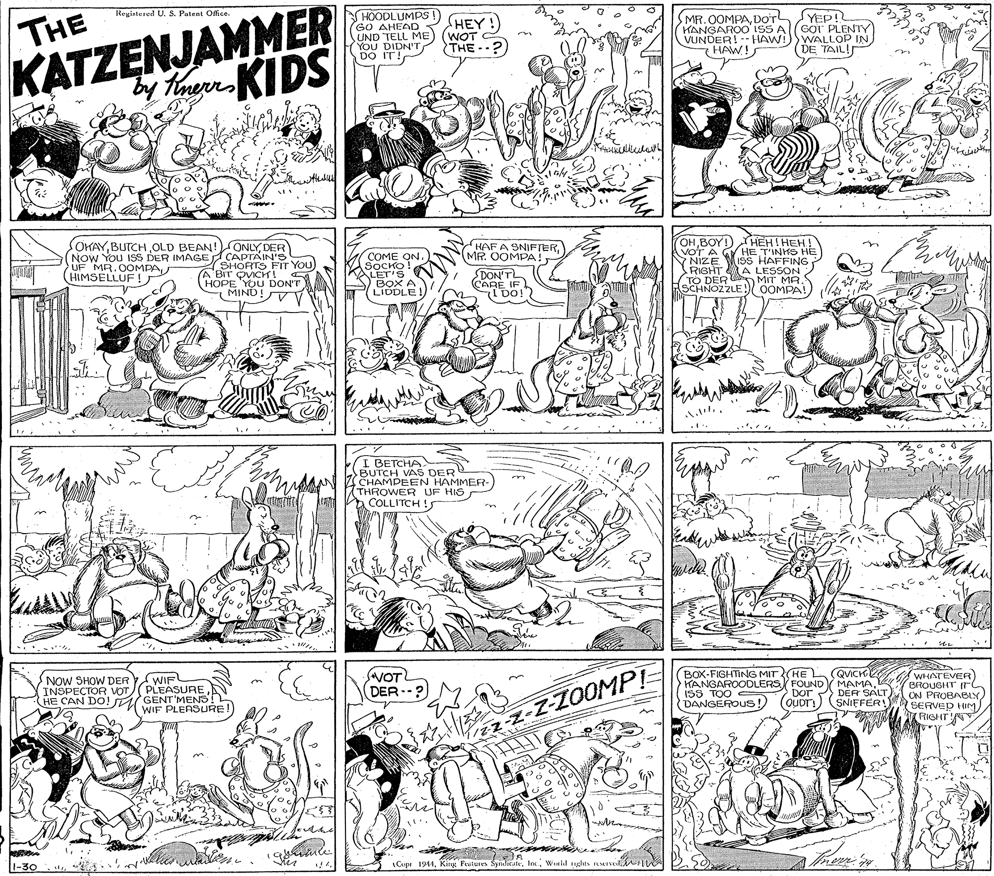 Parallel OCR: KATZENJAMMER y ThoereKIDS HOODLUMPS! GO AHEAD UND TELL ME YOU DIDN'TDO IT! Registerod U. S. Patent Offce. SMR. 0OMPADOT KANGAROO ISS A(GOT PLENTY VUNDER! HAW! HAW! YEP! THE HEY!) (WOT THE --?) WALLOP IN DE TAIL! SOKAYDER (NOW YOU ISS DER IMAGE CAPTAIN's SHORTS A'BIT OVICH! (HOPE YOU DON'T MIND! OHBOY!)HEHI HEH AVOT A GY HE T'INHO HE YNIZE ISS HAFFING RIGHT A LESSON TO DER HAF A SNIFTERMR. OOMPA !. COME ON. SOCKO! KALET'S > BOX A LIDDLE! -You UF MR. 0OMPA(HIMSELLUF ! DON'TL CARE IF IDO!? ASCHNOE) MIT MA I BETCHA BUTCH VAS DER CHAMPEEN HAMMER- THROWER UF HIS A COLLITCH !5 NOW SHOW DER WIF INSPECTOR VOT(PLEASURE HE CAN DO! GENT'MENS! NOT DER.? BOX-FIGHTING MIT(HE QVICH KANGAROODLERS FOUND MAMA: ISS TOO DANGEROUS! (OUDT!) WHATEVER) BROUGHT ON PROBABLY) SERVED HIMA FIGHT DOT DÉR SALT SNIEFER! (WIF PLEASURE! L-30 B Cupe 1944Wnld ugats MIE KATZENJAMMER y ThoereKIDS HOODLUMPS! GO AHEAD UND TELL ME YOU DIDN'TDO IT! Registerod U. S. Patent Offce. SMR. 0OMPADOT KANGAROO ISS A(GOT PLENTY VUNDER! HAW! HAW! YEP! THE HEY!) (WOT THE --?) WALLOP IN DE TAIL! SOKAYBUTCH OLD BEAN! ONLYDER (NOW YOU ISS DER IMAGE CAPTAIN's SHORTS A'BIT OVICH! (HOPE YOU DON'T MIND! OHBOY!)HEHI HEH AVOT A GY HE T'INHO HE YNIZE ISS HAFFING RIGHT A LESSON TO DER HAF A SNIFTERMR. OOMPA !. COME ON. SOCKO! KALET'S > BOX A LIDDLE! -You UF MR. 0OMPA(HIMSELLUF ! DON'TL CARE IF IDO!? ASCHNOE) MIT MA I BETCHA BUTCH VAS DER CHAMPEEN HAMMER- THROWER UF HIS A COLLITCH !5 NOW SHOW DER WIF INSPECTOR VOT(PLEASURE HE CAN DO! GENT'MENS! NOT DER.? BOX-FIGHTING MIT(HE QVICH KANGAROODLERS FOUND MAMA: ISS TOO DANGEROUS! (OUDT!) WHATEVER) BROUGHT ON PROBABLY) SERVED HIMA FIGHT DOT DÉR SALT SNIEFER! (WIF PLEASURE! L-30 B Cupe 1944King Festures SydicateWnld ugats MIE
