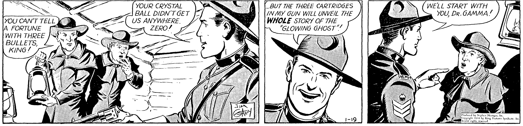 Font OCR: YOUR CRYSTAL BALL DIDN'T GET US ANYWHEREZERO! BUT THE THREE CARTRIDGES IN MY GUN WILL UNVEIL THE WHOLE STORY OF THE "GLOWING GHOST"! WE'LL START WITH YOUDR. GAMMA! YOU CAN'T TELL A FORTUNE WITH THREE BULLETSKING! 1-19 YOUR CRYSTAL BALL DIDN'T GET US ANYWHEREZERO! BUT THE THREE CARTRIDGES IN MY GUN WILL UNVEIL THE WHOLE STORY OF THE "GLOWING GHOST"! WE'LL START WITH YOUDR. GAMMA! YOU CAN'T TELL A FORTUNE WITH THREE BULLETSKING! 1-19