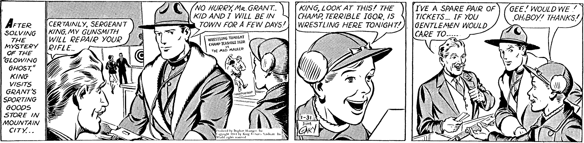 Organism OCR: (NO HURRYMR. GRANT. KID AND I WILL BE IN TOWN FOR A FEW DAYS! KINGLOOK AT THIS! THE CHAMPIS WRESTLING HERE TONIGHT! IVE A SPARE PAIR OF TICKETS. IF YOU GENTLEMEN WOULD CARE TO. GEE! WOULD WE! OH.BOY! THANKS! AFTER CERTAINLYSERGEANT KING. MY GUNSMITH WILL REPAIR YOUR RIFLE. SOLVING THE MYSTERY OF THE "GLOWING GHOST" KING VISITS GRANT'S SPORTING WRESILING TONILHT CHAMP TLILE IGOR T MAD MAUL GOODS STORE IN MOUNTAIN CITY... JIM GARY nd by Syn r hi (NO HURRYMR. GRANT. KID AND I WILL BE IN TOWN FOR A FEW DAYS! KINGLOOK AT THIS! THE CHAMPTERRIBLE IGORIS WRESTLING HERE TONIGHT! IVE A SPARE PAIR OF TICKETS. IF YOU GENTLEMEN WOULD CARE TO. GEE! WOULD WE! OH.BOY! THANKS! AFTER CERTAINLYSERGEANT KING. MY GUNSMITH WILL REPAIR YOUR RIFLE. SOLVING THE MYSTERY OF THE "GLOWING GHOST" KING VISITS GRANT'S SPORTING WRESILING TONILHT CHAMP TLILE IGOR T MAD MAUL GOODS STORE IN MOUNTAIN CITY... JIM GARY nd by Syn r hi