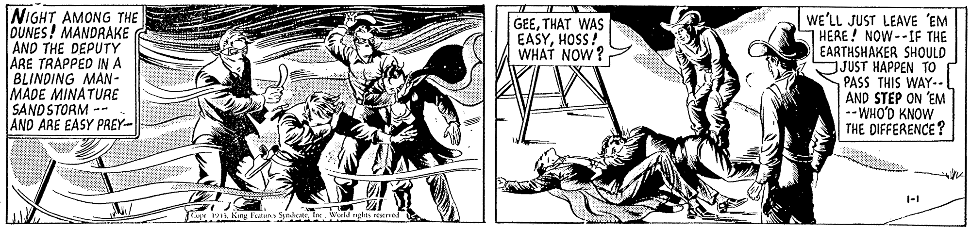 Comic book OCR: NIGHT AMONG THE OUNES! MANDRAKE AND THE DEPUTY ARE TRAPPED IN A BLINDING MAN- MADE MINATURE SANDSTORM -- AND ARE EASY PREY- WE'LL JUST LEAVE 'EM HERE! NOW--IF THE EARTHSHAKER SHOULD JUST HAPPEN TO PASS THIS WAY- AND STEP ON 'EM --WHO'D KNOW THE DIFFERENCE? GEETHAT WAS EASYHOSS! WHAT NOW? 1-1 up 13Inc NIGHT AMONG THE OUNES! MANDRAKE AND THE DEPUTY ARE TRAPPED IN A BLINDING MAN- MADE MINATURE SANDSTORM -- AND ARE EASY PREY- WE'LL JUST LEAVE 'EM HERE! NOW--IF THE EARTHSHAKER SHOULD JUST HAPPEN TO PASS THIS WAY- AND STEP ON 'EM --WHO'D KNOW THE DIFFERENCE? GEETHAT WAS EASYHOSS! WHAT NOW? 1-1 up 13Kung Featur Syndcate
