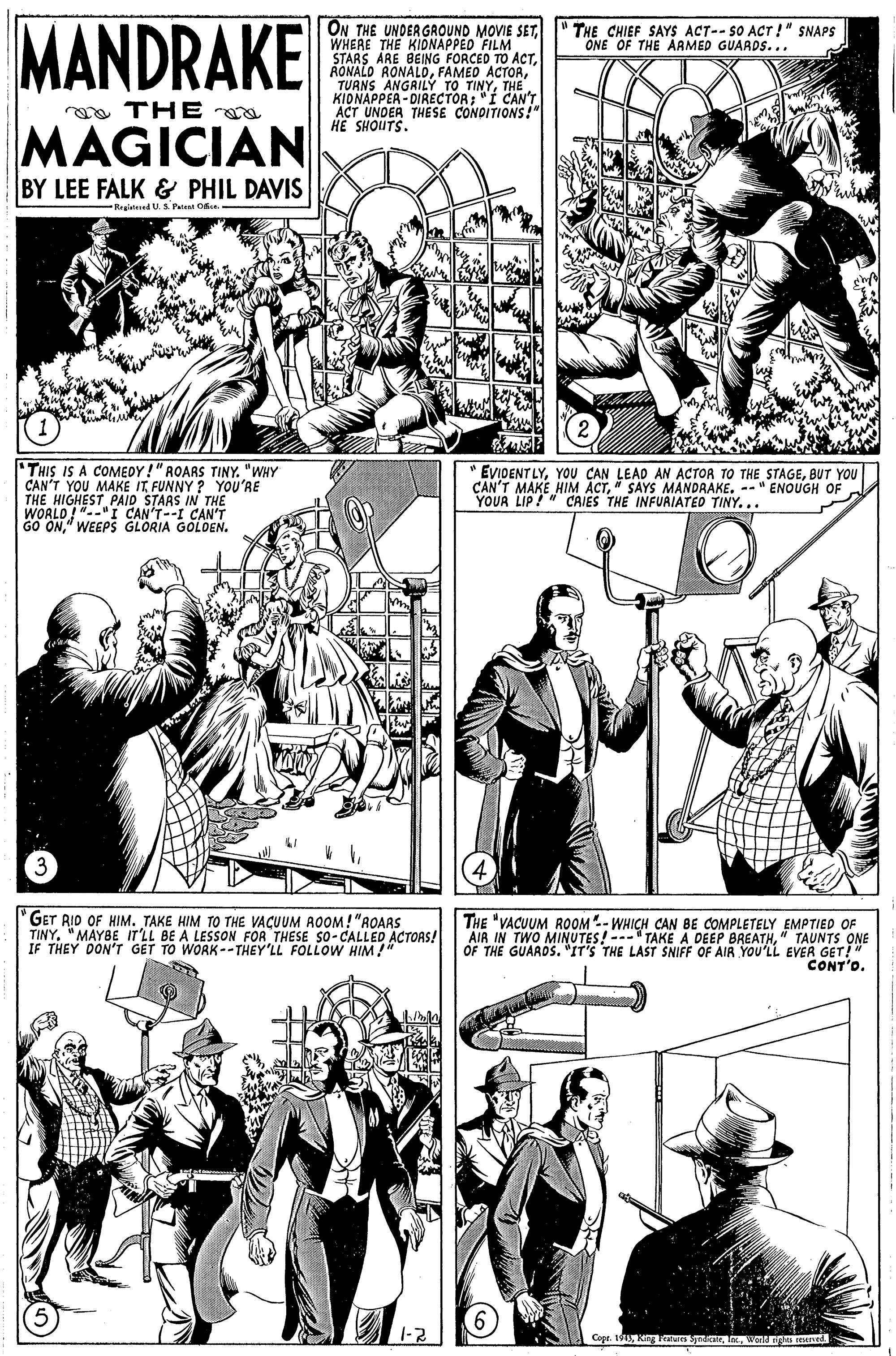 Organism OCR: MANDRAKE ON THE UNDERGROUND MOVIE SETWHERE THE KIDNAPPED FILM STARS ARE BEING FORCED TO ACT" TURNS ANGRILÝ TO TINYTHE. KIONAPPEA - DIRECTOR; "I CAN'T ACT UNDER THESE CONDITIONS!" HE SHOUTS. THE CHIEF SAYS ACT--SO ACT !" SNAPS ONE OF THE ARMED GUARDS... aa THE a MAGICIAN BY LEE FALK & PHIL DAVIS Reained U. S. Pate Oe THIS IS A COMEDY!" ROARS TINY. "WHY CAN'T YOU MAKE ITFUNNY ? YOU'RE THE HIGHEST PAID STAAS IN THE WORLD!"-"I CAN'T--I CAN'T GO ON" WEEPS GLORIA GOLDEN. EVIDENT LYBUT YOU CAN'T MAKE HIM ACT" SAYS MANDAAKE. --" ENOUGH OF YOUR LIP!" CAIES THE INFURIATED TINY.. "GET RID OF HIM. TAKE HIM TO THE VACUUM AOOM! "ROARS TINY"MAYBE IT'LL BE A LESSON FOR THESE SO- CALLED ACTORS! IF THEY DON'T GET TO WORK-- THEY'LL FOLLOWW HIM THE "VACUUM ROOM- WHICH CAN BE COMPLETELY EMPTIED OF AIR IN TWO MINUTES! ---" TAKE A DEEP BREATH" TAUNTS ONE OF THE GUAROS. "IT'S THE LAST SNIFF OF AIR YOU'LL EVER GET!" CONT'O. MAN Copr. 1913wend ngn n MANDRAKE ON THE UNDERGROUND MOVIE SETWHERE THE KIDNAPPED FILM STARS ARE BEING FORCED TO ACTRONALO RONALOFAMED ACTOR" TURNS ANGRILÝ TO TINYTHE. KIONAPPEA - DIRECTOR; "I CAN'T ACT UNDER THESE CONDITIONS!" HE SHOUTS. THE CHIEF SAYS ACT--SO ACT !" SNAPS ONE OF THE ARMED GUARDS... aa THE a MAGICIAN BY LEE FALK & PHIL DAVIS Reained U. S. Pate Oe THIS IS A COMEDY!" ROARS TINY. "WHY CAN'T YOU MAKE ITFUNNY ? YOU'RE THE HIGHEST PAID STAAS IN THE WORLD!"-"I CAN'T--I CAN'T GO ON" WEEPS GLORIA GOLDEN. EVIDENT LYYOU CAN LEAD AN ACTOR TO THE STAGEBUT YOU CAN'T MAKE HIM ACT" SAYS MANDAAKE. --" ENOUGH OF YOUR LIP!" CAIES THE INFURIATED TINY.. "GET RID OF HIM. TAKE HIM TO THE VACUUM AOOM! "ROARS TINY"MAYBE IT'LL BE A LESSON FOR THESE SO- CALLED ACTORS! IF THEY DON'T GET TO WORK-- THEY'LL FOLLOWW HIM THE "VACUUM ROOM- WHICH CAN BE COMPLETELY EMPTIED OF AIR IN TWO MINUTES! ---" TAKE A DEEP BREATH" TAUNTS ONE OF THE GUAROS. "IT'S THE LAST SNIFF OF AIR YOU'LL EVER GET!" CONT'O. MAN Copr. 1913Kin Fealures Spraerwend ngn n
