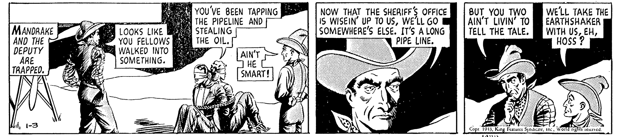 Illustration OCR: YOU'VE BEEN TAPPING THE PIPELINE AND STEALING THE OIL. AIN'T HE SMART! NOW THAT THE SHERIFF'S OFFICE IS WISEIN' UP TO USWE'LL GO SOMEWHERE'S ELSE. IT'S A LONG PIPE LINE. BUT YOU TWO AIN'T LIVIN' TO TELL THE TALE. WE'LL TAKE THE EARTHSHAKER WITH USMANDRAKE AND THE DEPUTY ARE TRAPPED. LOOKS LIKE YOU FELLOWS WALKED INTO SOMETHING. i SSOH 1-3 Copr 1913World nghts iexned YOU'VE BEEN TAPPING THE PIPELINE AND STEALING THE OIL. AIN'T HE SMART! NOW THAT THE SHERIFF'S OFFICE IS WISEIN' UP TO USWE'LL GO SOMEWHERE'S ELSE. IT'S A LONG PIPE LINE. BUT YOU TWO AIN'T LIVIN' TO TELL THE TALE. WE'LL TAKE THE EARTHSHAKER WITH USMANDRAKE AND THE DEPUTY ARE TRAPPED. LOOKS LIKE YOU FELLOWS WALKED INTO SOMETHING. i SSOH 1-3 Copr 1913King Fratures SyndicateWorld nghts iexned
