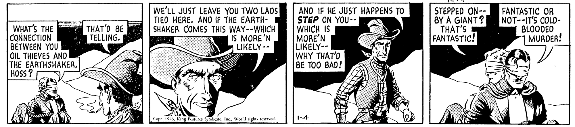 Art OCR: WE'LL JUST LEAVE YOU TWO LADS TIED HERE. AND IF THE EARTH- SHAKER COMES THIS WAY--WHICH IS MORE'N LIKELY-- AND IF HE JUST HAPPENS TO STEP ON YOU-- WHICH IS MORE'N LIKELY-- WHY THAT'D BE TOO BAD! STEPPED ON-- BY A GIANT ? THAT'S FANTASTIC! FANTASTIC OR NOT--IT'S COLD- BLOODED 1 MURDER! THAT'D BE TELLING. WHAT'S THE CONNECTION BETWEEN YOU OIL THIEVES AND l THE EARTHSHAKERHOSS? Cupe 1943World rights reserved 1-4 WE'LL JUST LEAVE YOU TWO LADS TIED HERE. AND IF THE EARTH- SHAKER COMES THIS WAY--WHICH IS MORE'N LIKELY-- AND IF HE JUST HAPPENS TO STEP ON YOU-- WHICH IS MORE'N LIKELY-- WHY THAT'D BE TOO BAD! STEPPED ON-- BY A GIANT ? THAT'S FANTASTIC! FANTASTIC OR NOT--IT'S COLD- BLOODED 1 MURDER! THAT'D BE TELLING. WHAT'S THE CONNECTION BETWEEN YOU OIL THIEVES AND l THE EARTHSHAKERHOSS? Cupe 1943King Featuris Syndicate. IncWorld rights reserved 1-4