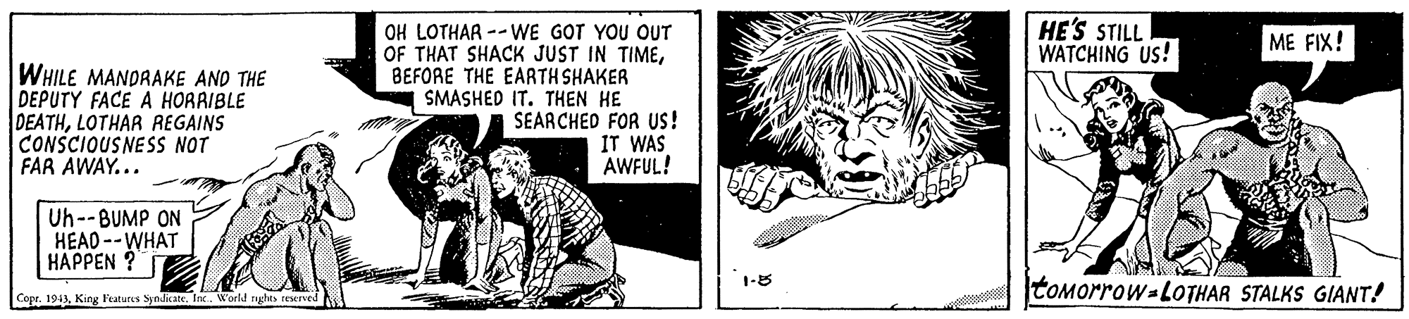 Monochrome OCR: HE'S STILL WATCHING US! OH LOTHAR --WE GOT YOU OUT OF THAT SHACK JUST IN TIMEBEFORE THE EARTH SHAKER SMASHED IT. THEN HE SEARCHED FOR US! IT WAS AWFUL! ME FIX! WHILE MANDRAKE AND THE DEPUTY FACE A HORAIBLE DEATHLOTHAR REGAINS CONSCIOUSNESS NOT FAR AWAY... Uh--BUMP ON HEAD --WHAT HAPPEN ? 1-8 TOMorrow-LOTHAR STALKS GIANT! Copr. 1943World rughes reeIved HE'S STILL WATCHING US! OH LOTHAR --WE GOT YOU OUT OF THAT SHACK JUST IN TIMEBEFORE THE EARTH SHAKER SMASHED IT. THEN HE SEARCHED FOR US! IT WAS AWFUL! ME FIX! WHILE MANDRAKE AND THE DEPUTY FACE A HORAIBLE DEATHLOTHAR REGAINS CONSCIOUSNESS NOT FAR AWAY... Uh--BUMP ON HEAD --WHAT HAPPEN ? 1-8 TOMorrow-LOTHAR STALKS GIANT! Copr. 1943King l'eatures Syndicate. IaxWorld rughes reeIved