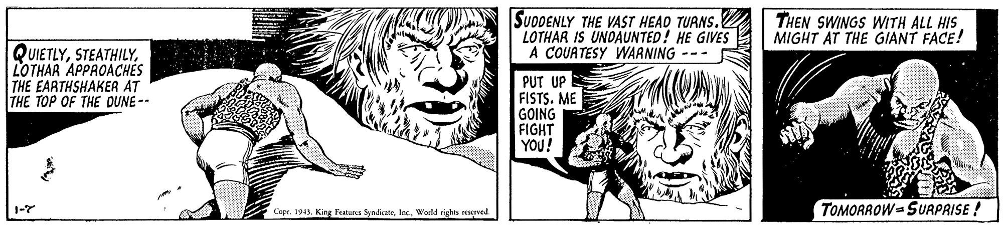 Art OCR: SUDDENLY THE VAST HEAD TUANS. LOTHAR IS UNDAUNTED! HE GIVES A COUATESY WARNING --- THEN SWINGS WITH ALL HIS MIGHT AT THE GIANT FACE! QUIETLYLOTHAR APPROACHES THE EARTHSHAKER AT THE TOP OF THE DUNE -- PUT UP FISTS. ME GOING FIGHT YOU! TOMORROW SURPRISE ! 1-7 Copr. 1943. King Features SyndicateWorld rights reserved. SUDDENLY THE VAST HEAD TUANS. LOTHAR IS UNDAUNTED! HE GIVES A COUATESY WARNING --- THEN SWINGS WITH ALL HIS MIGHT AT THE GIANT FACE! QUIETLYLOTHAR APPROACHES THE EARTHSHAKER AT THE TOP OF THE DUNE -- PUT UP FISTS. ME GOING FIGHT YOU! TOMORROW SURPRISE ! 1-7 Copr. 1943. King Features SyndicateWorld rights reserved.