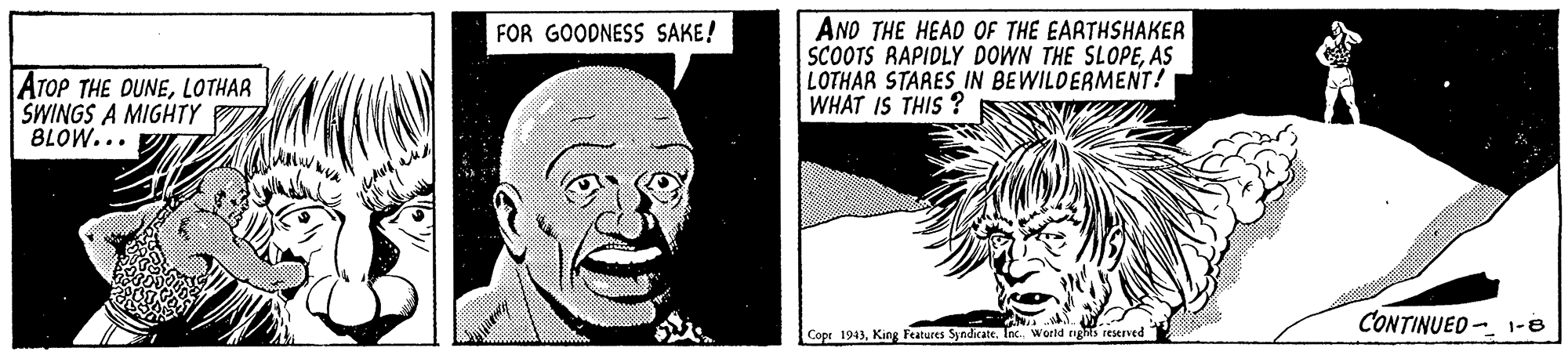 Font OCR: AND THE HEAD OF THE EARTHSHAKER SCOOTS RAPIDLY DOWN THE SLOPEAS LOTHAR STARES_IN BEWILDERMENT! WHAT IS THIS ? FOR GOODNESS SAKE! ATOP THE DUNELOTHAR SWINGS A MIGHTY BLOW... CONTINUED - 1-8 Copr 1943Inc. World nghs reerved AND THE HEAD OF THE EARTHSHAKER SCOOTS RAPIDLY DOWN THE SLOPEAS LOTHAR STARES_IN BEWILDERMENT! WHAT IS THIS ? FOR GOODNESS SAKE! ATOP THE DUNELOTHAR SWINGS A MIGHTY BLOW... CONTINUED - 1-8 Copr 1943King Features SyndicateInc. World nghs reerved