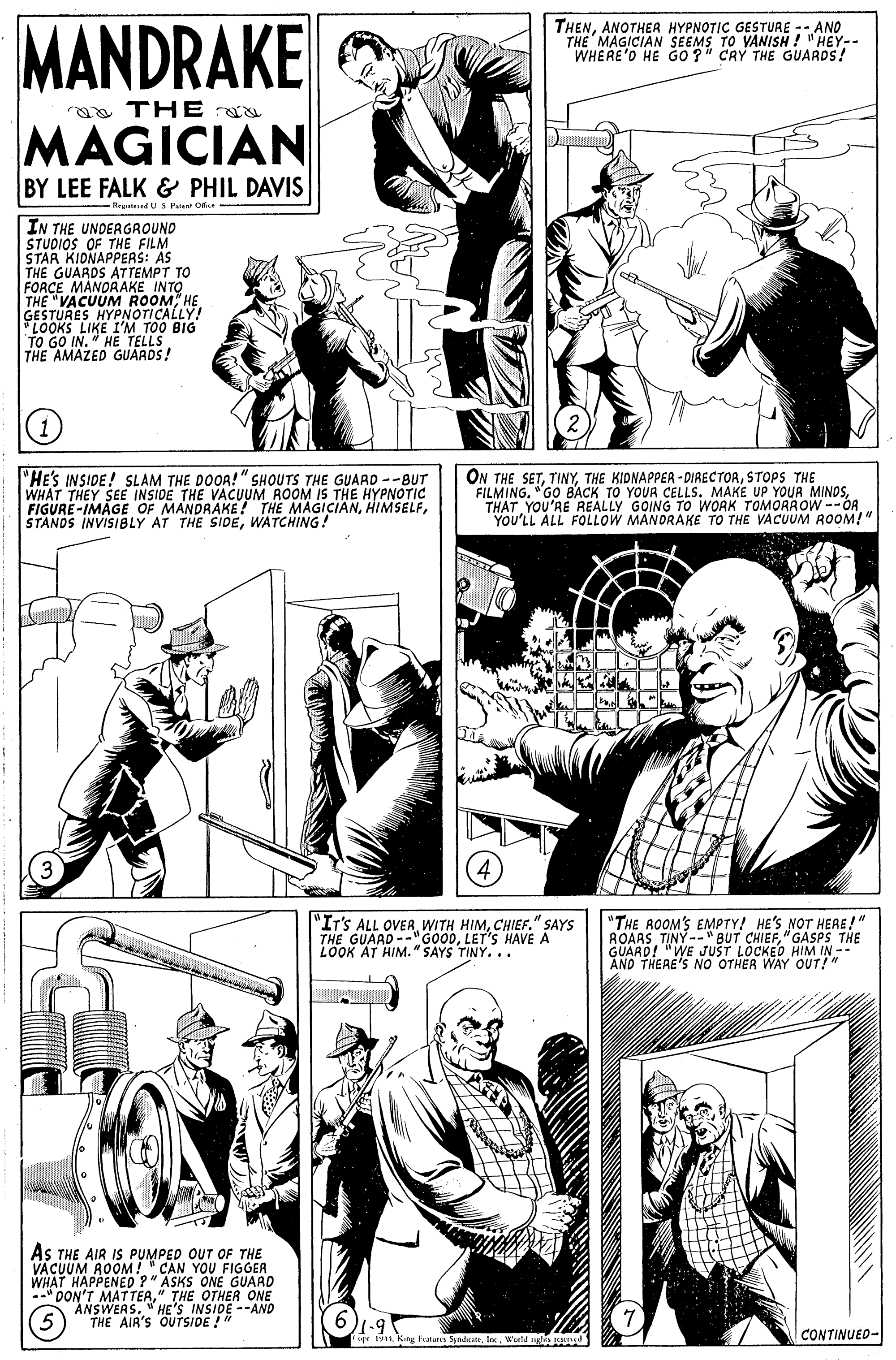Gesture OCR: MANDRAKE THENANOTHEA HYPNOTIC GESTURE -- ANO THE MAGICIAN SEEMS TO VANISH ! "HEY-- WHERE'O HE GO ?" CRY THE GUARDS! a THE MAGICIAN BY LEE FALK & PHIL DAVIS - Regnteed U S Pue Oke IN THE UNDERGROUND STUDIOS OF THE FILM STAR KIDNAPPERS: AS THE GUARDS ATTEMPT TO FORCE MANORAKE INTO THE "VACUUM ROOM HE GESTURES HYPNOTICALLY "LOOKS LIKE I'M TOO BIG TO GO IN. " HE TELLS THE AMAZED GUARDS! (1 "HE'S INSIDE! SLAM THE DOOA!" SHOUTS THE GUAAD --BUT WHAT THEY SEE INSIDE THE VACUM ROOM IS THE HYPNOTIC FIGURE-IMAGE OF MANDRAKE! THE MAGICIANWATCHING! ON THE SETSTOPS THE FILMING. "GO BACK TO YOUR CELLS. MAKE UP YOUR MINOSTHAT YOU'RE REALLY GOING TO WORK TOMORROW --OR YOU'LL ALL FOLLOW MANDRAKE TO THE VACUUM ROOM!" "IT'S ALL OVERCHIEF." SAYS THE GUAAD --"GOODLET'S HAVE A LOOK AT HIM." SAYS TINY... "THE AOOM'S EMPTY! HE'S NOT HERE!" ROARS TINY-- " BUT CHIEF"GASPS THE GUARD! "WE JUST LOCKE AND HIM IN - NO OTHER WAY OUT!" As THE AIR IS PUMPED OUT OF THE VÄCUUM ROOM! " CAN YOU FIGGER WHAT HAPPENED ?" ASKS ONE GUARD * DON'T MATTERE NSIRE --AND C ONE ANSWERS. THE AIR'S OUTSIDE !" CONTINUED- ig 191WorM glis n MANDRAKE THENANOTHEA HYPNOTIC GESTURE -- ANO THE MAGICIAN SEEMS TO VANISH ! "HEY-- WHERE'O HE GO ?" CRY THE GUARDS! a THE MAGICIAN BY LEE FALK & PHIL DAVIS - Regnteed U S Pue Oke IN THE UNDERGROUND STUDIOS OF THE FILM STAR KIDNAPPERS: AS THE GUARDS ATTEMPT TO FORCE MANORAKE INTO THE "VACUUM ROOM HE GESTURES HYPNOTICALLY "LOOKS LIKE I'M TOO BIG TO GO IN. " HE TELLS THE AMAZED GUARDS! (1 "HE'S INSIDE! SLAM THE DOOA!" SHOUTS THE GUAAD --BUT WHAT THEY SEE INSIDE THE VACUM ROOM IS THE HYPNOTIC FIGURE-IMAGE OF MANDRAKE! THE MAGICIANSTANDS INVISIBLY AT THE SIDEWATCHING! ON THE SETTHE KIDNAPPER - DIRECTORSTOPS THE FILMING. "GO BACK TO YOUR CELLS. MAKE UP YOUR MINOSTHAT YOU'RE REALLY GOING TO WORK TOMORROW --OR YOU'LL ALL FOLLOW MANDRAKE TO THE VACUUM ROOM!" "IT'S ALL OVERWITH HIMCHIEF." SAYS THE GUAAD --"GOODLET'S HAVE A LOOK AT HIM." SAYS TINY... "THE AOOM'S EMPTY! HE'S NOT HERE!" ROARS TINY-- " BUT CHIEF"GASPS THE GUARD! "WE JUST LOCKE AND HIM IN - NO OTHER WAY OUT!" As THE AIR IS PUMPED OUT OF THE VÄCUUM ROOM! " CAN YOU FIGGER WHAT HAPPENED ?" ASKS ONE GUARD * DON'T MATTERE NSIRE --AND C ONE ANSWERS. THE AIR'S OUTSIDE !" CONTINUED- ig 191Kang atues SedueWorM glis n