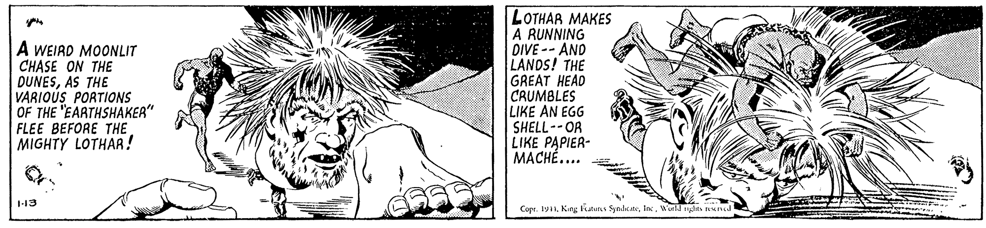 Monochrome OCR: LOTHAR MAKES A A WEIRD MOONLIT CHASE ON THE DUNESAS THE VARIOUS PORTIONS OF THE "EARTHSHAKER" FLEE BEFORE THE MIGHTY LOTHAR! RUNNING DIVE -- AND LANDS! THE GREAT HEAD CRUMBLES LIKE AN EGG SHELL--OR LIKE PAPIER- MACHÉ.... 113 Copr. 191. King Katurs SyndicaeWorld hes Nund LOTHAR MAKES A A WEIRD MOONLIT CHASE ON THE DUNESAS THE VARIOUS PORTIONS OF THE "EARTHSHAKER" FLEE BEFORE THE MIGHTY LOTHAR! RUNNING DIVE -- AND LANDS! THE GREAT HEAD CRUMBLES LIKE AN EGG SHELL--OR LIKE PAPIER- MACHÉ.... 113 Copr. 191. King Katurs SyndicaeWorld hes Nund