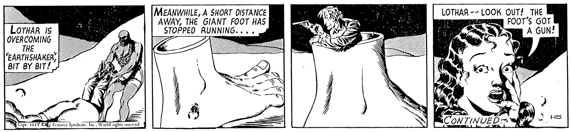 Organism OCR: MEANWHILEA SHORT DISTANCE AWAYTHE GIANT FOOT HAS STOPPED RUNNING.... LOTHAR -- LOOK OUT! THE FOOT'S GOT A GUN! LOTHAR IS OVERCOMING THE "EARTHSHAKERBIT BY BIT! 1-15 CONTINUED Copr. 1944 RiE aturs Syndicate. InWorld righes resteved MEANWHILEA SHORT DISTANCE AWAYTHE GIANT FOOT HAS STOPPED RUNNING.... LOTHAR -- LOOK OUT! THE FOOT'S GOT A GUN! LOTHAR IS OVERCOMING THE "EARTHSHAKERBIT BY BIT! 1-15 CONTINUED Copr. 1944 RiE aturs Syndicate. InWorld righes resteved