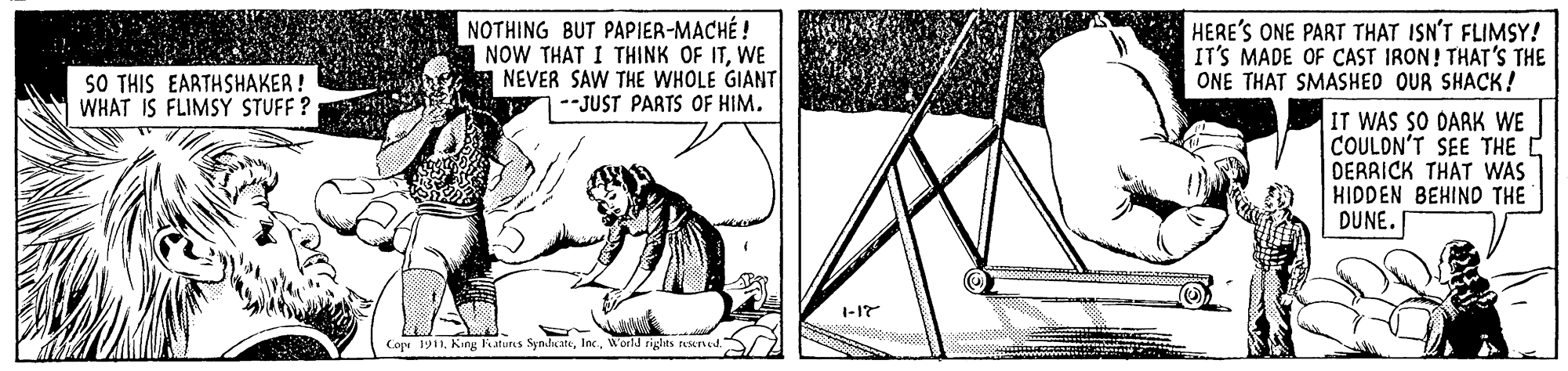 Pattern OCR: NOTHING BUT PAPIER-MACHÉ ! NOW THAT I THINK OF ITWE NEVER SAW THE WHOLE GIANT --JUST PARTS OF HIM. HERE'S ONE PART THAT ISN'T FLIMSY! IT'S MADE OF CAST IRON! THAT'S THE ONE THAT SMASHED OUR SHACK! SO THIS EARTHSHAKER ! WHAT IS FLIMSY STUFF ? IT WAS SO DARK WE COULON'T SEE THE DERRICK THAT WAS HIDDEN BEHIND THE DUNE. 1-17 Cope 1911. King Fatuns SyndateWorld righes teeried / Z NOTHING BUT PAPIER-MACHÉ ! NOW THAT I THINK OF ITWE NEVER SAW THE WHOLE GIANT --JUST PARTS OF HIM. HERE'S ONE PART THAT ISN'T FLIMSY! IT'S MADE OF CAST IRON! THAT'S THE ONE THAT SMASHED OUR SHACK! SO THIS EARTHSHAKER ! WHAT IS FLIMSY STUFF ? IT WAS SO DARK WE COULON'T SEE THE DERRICK THAT WAS HIDDEN BEHIND THE DUNE. 1-17 Cope 1911. King Fatuns SyndateWorld righes teeried / Z