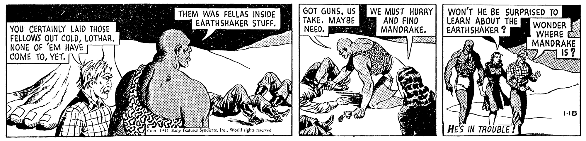 Sharing OCR: THEM WAS FELLAS INSIDE EARTHSHAKER STUFF. GOT GUNS. US TAKE. MAYBE NEED. WE MUST HURRY AND FIND MANDRAKE. WON'T HE BE SURPRISED TO LEARN ABOUT THE EARTHSHAKER ? YOU CERTAINLY LAID THOSE FELLOWS QUT COLDLOTHAR. NONE OF 'EM HAVE COME TOYET. WONDER WHERE MANDRAKE 1-18 Copr 191King l'atures Syndicate. In. World rights reoerved HE'S IN TROUBLE? THEM WAS FELLAS INSIDE EARTHSHAKER STUFF. GOT GUNS. US TAKE. MAYBE NEED. WE MUST HURRY AND FIND MANDRAKE. WON'T HE BE SURPRISED TO LEARN ABOUT THE EARTHSHAKER ? YOU CERTAINLY LAID THOSE FELLOWS QUT COLDLOTHAR. NONE OF 'EM HAVE COME TOYET. WONDER WHERE MANDRAKE 1-18 Copr 191King l'atures Syndicate. In. World rights reoerved HE'S IN TROUBLE?