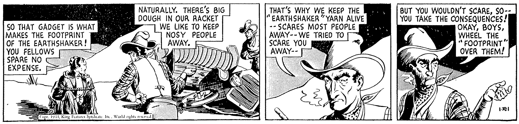 Parallel OCR: SO THAT GADGET IS WHAT MAKES THE FOOTPRINT OF THE EARTHSHAKER ! YOU FELLOWS SPARE NO ???ENSE. NATURALLY. THERE'S BIG DOUGH IN OUR RACKET 1 WE LIKE TO KEEP NOSY PEOPLE AWAY. THAT'S WHY WE KEEP THE " EARTHSHAKER"YARN ALIVE -- SCARES MOST PEOPLE AWAY--WE TRIED TO SCARE YOU AWAY-- BUT YOU WOULDN'T SCARESO-- YOU TAKE THE CONSEQUENCES! OKAYWHEEL THE " FOOTPRINT" OVER THEM! IRI upe. 1911World rights reMIN SO THAT GADGET IS WHAT MAKES THE FOOTPRINT OF THE EARTHSHAKER ! YOU FELLOWS SPARE NO ???ENSE. NATURALLY. THERE'S BIG DOUGH IN OUR RACKET 1 WE LIKE TO KEEP NOSY PEOPLE AWAY. THAT'S WHY WE KEEP THE " EARTHSHAKER"YARN ALIVE -- SCARES MOST PEOPLE AWAY--WE TRIED TO SCARE YOU AWAY-- BUT YOU WOULDN'T SCARESO-- YOU TAKE THE CONSEQUENCES! OKAYWHEEL THE " FOOTPRINT" OVER THEM! IRI upe. 1911King katurs Syn.lnate. InWorld rights reMIN