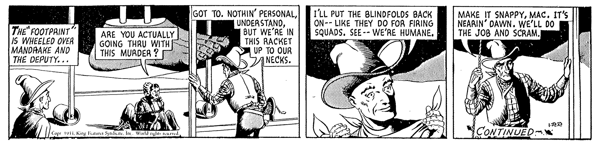 Sun hat OCR: THE" FOOTPAINT" IS WHEELED OVER MANDAAKE AND THE DEPUTY... GOT TO. NOTHIN' PERSONALBUT WE'RE IN THIS RACKET UP TO OUR NECKS. I'LL PUT THE BLINDFOLOS BACK ON-- LIKE THEY DO FOR FIRING SQUADS. SEE -- WE'RE HUMANE. MAKE IT SNAPPYMAC. IT'S NEARIN' DAWN. WE'LL DO THE JOB AND SCRAM. ARE YOU ACTUALLY GOING THRU WITH THIS MURDER ? 1-RR Copr tyiiKing Futures Synditate. In World nglas resLIVEd CONTINUED: THE" FOOTPAINT" IS WHEELED OVER MANDAAKE AND THE DEPUTY... GOT TO. NOTHIN' PERSONALBUT WE'RE IN THIS RACKET UP TO OUR NECKS. I'LL PUT THE BLINDFOLOS BACK ON-- LIKE THEY DO FOR FIRING SQUADS. SEE -- WE'RE HUMANE. MAKE IT SNAPPYMAC. IT'S NEARIN' DAWN. WE'LL DO THE JOB AND SCRAM. ARE YOU ACTUALLY GOING THRU WITH THIS MURDER ? 1-RR Copr tyiiKing Futures Synditate. In World nglas resLIVEd CONTINUED: