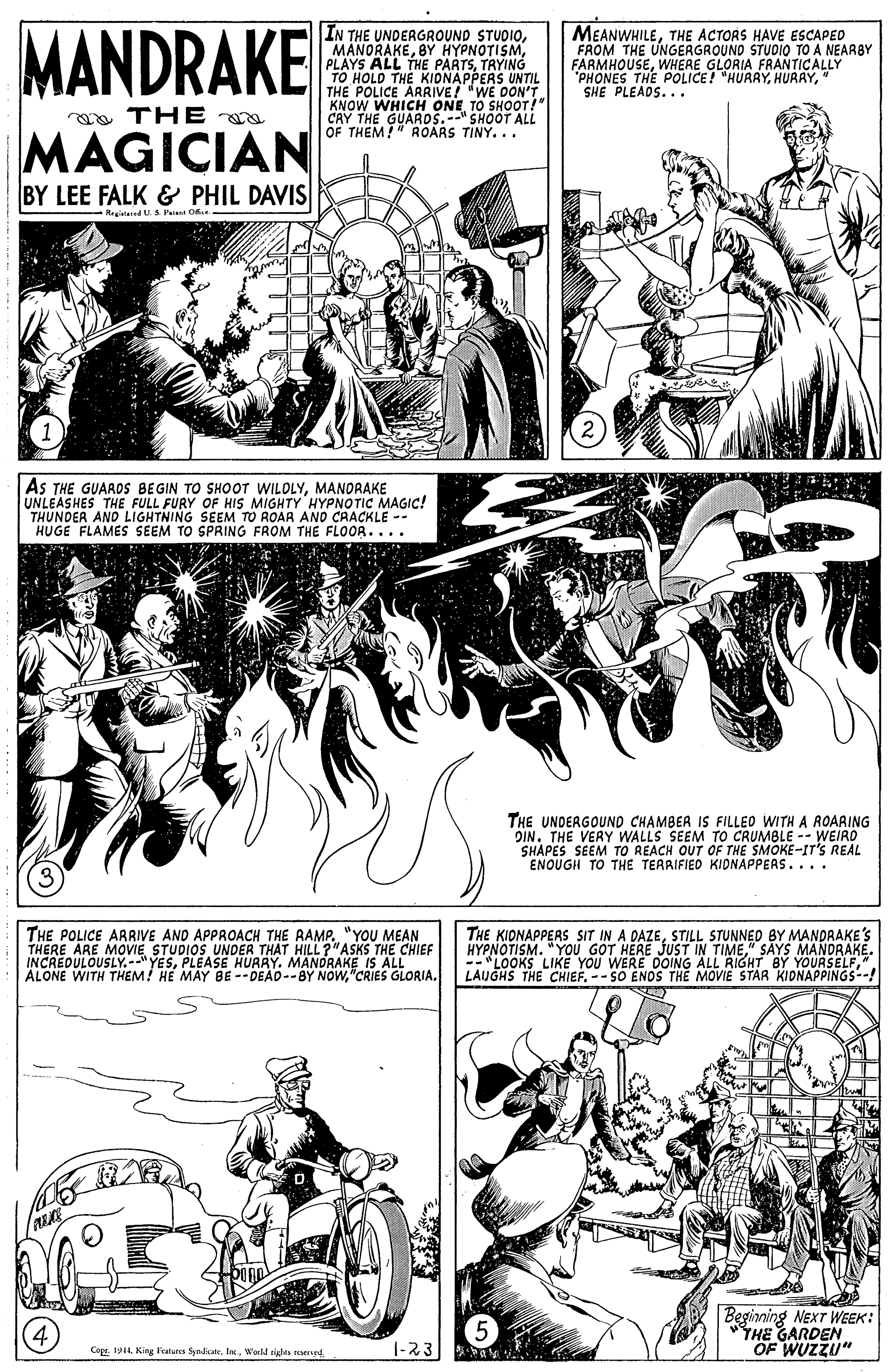 Newspaper OCR: MANDRAKE IN THE UNDERGROUND STUOIOTRYING TO HOLD THE KIONAPPERS UNTIL THE POLICE ARRIVE! "WE OON'T. KNOW WHICH ONETO SHOOT!" CAY THE GUARDS.--" SHOOT ALL OF THEM!" ROARS TINY... MEANWHILETHE ACTORS HAVE ESCAPED FROM THE UNGERGROUND STUDIO TO A NEARBY FARMHOUSEWHERE GLORIA FRANTICALLY "PHONES THE POLICE! "HURRY" SHE PLEADS... aa TH E a MAGICIAN BY LEE FALK & PHIL DAVIS -Regislad U. S Peie O - AS THE GUAROS BEGIN TO SHOOT WILOLYMANDRAKE UNLEASHES THE FULL FURY OF HIS MIGHTY HYPNOTIC MAGIC! THUNDER AND LIGHTNING SEEM TO ROAR ANO CRACKLE -- HUGE FLAMES SEEM TO SPRING FROM THE FLOOR.... THE UNDERGOUND CHAMBER IS FILLEO WITH A AOARING DINTHE VERY WALLS SEEM TO CRUMBLE -- WEIRO SHAPES SEEM TO REACH OUT OF THE SMOKE-IT'S REAL ENOUGH TO THE TERRIFIED KIONAPPERS.... THE POLICE ARRIVE AND APPROACH THE RAMP. "YOU MEAN THERE ARE MOVIE STUDIOS UNDER THAT HILL ?"ASKS THE CHIEF INCREDULOUSLY.-YESPLEASE HURRY. MANDRAKE IS ALL ALONE WITH THEM! HE MAY BE -- DEAD--BY NOw"CRIES GLORIA. THE KIDNAPPERS SIT IN A DAZESTILL STUNNED BY MANDRAKE'S HYPNOTISM. "YoU GOT HERE JUST IN TIME" SAYS MANDRAKE. -- "LOOKS LIKE YOU WERE DOING ALL RIGHT BY YOURSELF" LAUGHS THE CHIEF.--SO ENOS THE MOVIE STAR KIDNAPPINGS--! Begiming NEXT WEEK: HE GARDEN OF WUZZU" Cope. 1944In. Worll rights rgd. -?3 MANDRAKE IN THE UNDERGROUND STUOIOBY HYPNOTISMPLAYS ALL THE PARTSTRYING TO HOLD THE KIONAPPERS UNTIL THE POLICE ARRIVE! "WE OON'T. KNOW WHICH ONETO SHOOT!" CAY THE GUARDS.--" SHOOT ALL OF THEM!" ROARS TINY... MEANWHILETHE ACTORS HAVE ESCAPED FROM THE UNGERGROUND STUDIO TO A NEARBY FARMHOUSEWHERE GLORIA FRANTICALLY "PHONES THE POLICE! "HURRY" SHE PLEADS... aa TH E a MAGICIAN BY LEE FALK & PHIL DAVIS -Regislad U. S Peie O - AS THE GUAROS BEGIN TO SHOOT WILOLYMANDRAKE UNLEASHES THE FULL FURY OF HIS MIGHTY HYPNOTIC MAGIC! THUNDER AND LIGHTNING SEEM TO ROAR ANO CRACKLE -- HUGE FLAMES SEEM TO SPRING FROM THE FLOOR.... THE UNDERGOUND CHAMBER IS FILLEO WITH A AOARING DINTHE VERY WALLS SEEM TO CRUMBLE -- WEIRO SHAPES SEEM TO REACH OUT OF THE SMOKE-IT'S REAL ENOUGH TO THE TERRIFIED KIONAPPERS.... THE POLICE ARRIVE AND APPROACH THE RAMP. "YOU MEAN THERE ARE MOVIE STUDIOS UNDER THAT HILL ?"ASKS THE CHIEF INCREDULOUSLY.-YESPLEASE HURRY. MANDRAKE IS ALL ALONE WITH THEM! HE MAY BE -- DEAD--BY NOw"CRIES GLORIA. THE KIDNAPPERS SIT IN A DAZESTILL STUNNED BY MANDRAKE'S HYPNOTISM. "YoU GOT HERE JUST IN TIME" SAYS MANDRAKE. -- "LOOKS LIKE YOU WERE DOING ALL RIGHT BY YOURSELF" LAUGHS THE CHIEF.--SO ENOS THE MOVIE STAR KIDNAPPINGS--! Begiming NEXT WEEK: HE GARDEN OF WUZZU" Cope. 1944King latures SyediateIn. Worll rights rgd. - ? 3