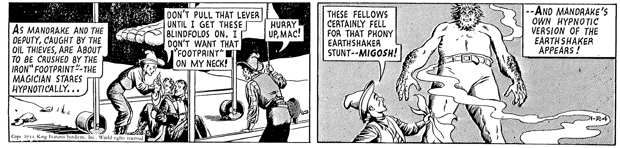 Fiction OCR: DON'T PULL THAT LEVER UNTIL I GET THESE 8LINDFOLDS ON. I DON'T WANT THAT FOOTPRINT" ON MY NECK! THESE FELLOWS CEATAINLY FELL FOR THAT PHONY EARTHSHAKER STUNT--MIGOSH! --AND MANDRAKE'S OWN HYPNOTIC VERSION OF THE EARTH SHAKER APPEARS! HURAY UPMAC! As MANORAKE AND THE DEPUTYCAUGHT BY THE OIL THIEVESARE ABOUT TO BE CRUSHED BY THE IRON" FOOTPRINT"-THE MAGICIAN STARES HYPNOTICALLY... -R4 Cope . King Features Sindkat. In. W'orld nglts reurved DON'T PULL THAT LEVER UNTIL I GET THESE 8LINDFOLDS ON. I DON'T WANT THAT FOOTPRINT" ON MY NECK! THESE FELLOWS CEATAINLY FELL FOR THAT PHONY EARTHSHAKER STUNT--MIGOSH! --AND MANDRAKE'S OWN HYPNOTIC VERSION OF THE EARTH SHAKER APPEARS! HURAY UPMAC! As MANORAKE AND THE DEPUTYCAUGHT BY THE OIL THIEVESARE ABOUT TO BE CRUSHED BY THE IRON" FOOTPRINT"-THE MAGICIAN STARES HYPNOTICALLY... -R4 Cope . King Features Sindkat. In. W'orld nglts reurved