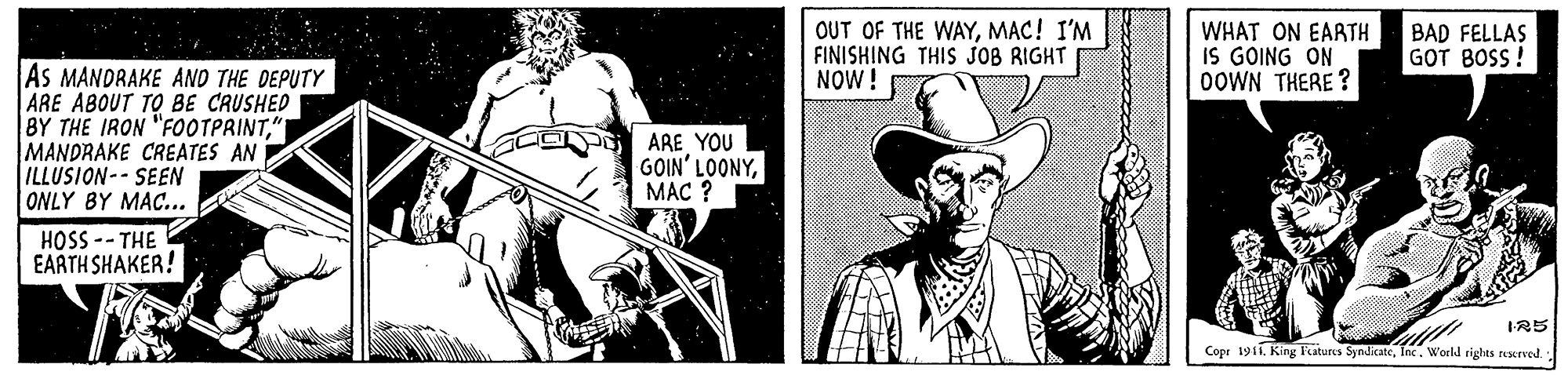Illustration OCR: OUT OF THE WAYMAC! I'M FINISHING THIS JOB RIGHT NOW! WHAT ON EARTH IS GOING ON OOWN THERE ? BAD FELLAS GOT BOSS ! As MANDRAKE AND THE DEPUTY ARE ABOUT TO BE CAUSHED BY THE IRON "FOOTPRINT" MANDRAKE CREATES AN ILLUSIONSEEN ONLY BY MAC... ARE YOU GOIN' LOONYMAC ? HOSS -- THE EARTH SHAKER! IR5 Cope 1911. King Fatures SyndkateInc. World rights rusered. OUT OF THE WAYMAC! I'M FINISHING THIS JOB RIGHT NOW! WHAT ON EARTH IS GOING ON OOWN THERE ? BAD FELLAS GOT BOSS ! As MANDRAKE AND THE DEPUTY ARE ABOUT TO BE CAUSHED BY THE IRON "FOOTPRINT" MANDRAKE CREATES AN ILLUSIONSEEN ONLY BY MAC... ARE YOU GOIN' LOONYMAC ? HOSS -- THE EARTH SHAKER! IR5 Cope 1911. King Fatures SyndkateInc. World rights rusered.