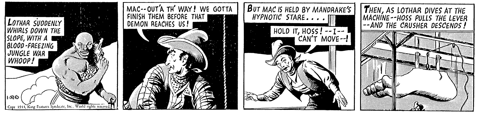Newspaper OCR: MAC-- OUT'A TH' WAY! WE GOTTA FINISH THEM BEFORE THAT DEMON REACHES US! BUT MAC IS HELD BY MANDRAKE'S |THENAS LOTHAR DIVES AT THE MACHINE--HOSS PULLS THE LEVER --AND THE CRUSHER DESCENDS ! HYPNOTIC STARE.... LOTHAR SUDENLY WHIRLS DOWN THE SLOPEWITH A BLOOD-FREEZING JUNGLE WAR WHOOP! HOLD ITHOSS! --I--! CAN'T MOVE--! 1-R6 Cope 1911la. World rights reKrved MAC-- OUT'A TH' WAY! WE GOTTA FINISH THEM BEFORE THAT DEMON REACHES US! BUT MAC IS HELD BY MANDRAKE'S |THENAS LOTHAR DIVES AT THE MACHINE--HOSS PULLS THE LEVER --AND THE CRUSHER DESCENDS ! HYPNOTIC STARE.... LOTHAR SUDENLY WHIRLS DOWN THE SLOPEWITH A BLOOD-FREEZING JUNGLE WAR WHOOP! HOLD ITHOSS! --I--! CAN'T MOVE--! 1-R6 Cope 1911King Features Synditatela. World rights reKrved